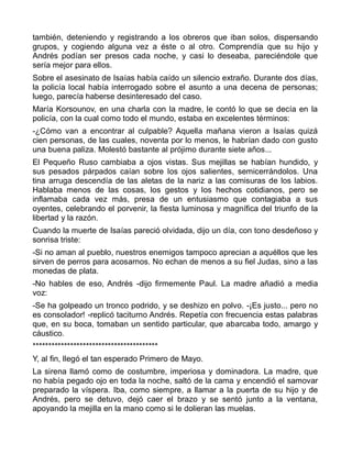 también, deteniendo y registrando a los obreros que iban solos, dispersando
grupos, y cogiendo alguna vez a éste o al otro. Comprendía que su hijo y
Andrés podían ser presos cada noche, y casi lo deseaba, pareciéndole que
sería mejor para ellos.
Sobre el asesinato de Isaías había caído un silencio extraño. Durante dos días,
la policía local había interrogado sobre el asunto a una decena de personas;
luego, parecía haberse desinteresado del caso.
María Korsounov, en una charla con la madre, le contó lo que se decía en la
policía, con la cual como todo el mundo, estaba en excelentes términos:
-¿Cómo van a encontrar al culpable? Aquella mañana vieron a Isaías quizá
cien personas, de las cuales, noventa por lo menos, le habrían dado con gusto
una buena paliza. Molestó bastante al prójimo durante siete años...
El Pequeño Ruso cambiaba a ojos vistas. Sus mejillas se habían hundido, y
sus pesados párpados caían sobre los ojos salientes, semicerrándolos. Una
tina arruga descendía de las aletas de la nariz a las comisuras de los labios.
Hablaba menos de las cosas, los gestos y los hechos cotidianos, pero se
inflamaba cada vez más, presa de un entusiasmo que contagiaba a sus
oyentes, celebrando el porvenir, la fiesta luminosa y magnífica del triunfo de la
libertad y la razón.
Cuando la muerte de Isaías pareció olvidada, dijo un día, con tono desdeñoso y
sonrisa triste:
-Si no aman al pueblo, nuestros enemigos tampoco aprecian a aquéllos que les
sirven de perros para acosarnos. No echan de menos a su fiel Judas, sino a las
monedas de plata.
-No hables de eso, Andrés -dijo firmemente Paul. La madre añadió a media
voz:
-Se ha golpeado un tronco podrido, y se deshizo en polvo. -¡Es justo... pero no
es consolador! -replicó taciturno Andrés. Repetía con frecuencia estas palabras
que, en su boca, tomaban un sentido particular, que abarcaba todo, amargo y
cáustico.
****************************************
Y, al fin, llegó el tan esperado Primero de Mayo.
La sirena llamó como de costumbre, imperiosa y dominadora. La madre, que
no había pegado ojo en toda la noche, saltó de la cama y encendió el samovar
preparado la víspera. Iba, como siempre, a llamar a la puerta de su hijo y de
Andrés, pero se detuvo, dejó caer el brazo y se sentó junto a la ventana,
apoyando la mejilla en la mano como si le dolieran las muelas.
 