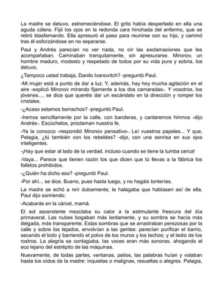 La madre se detuvo, estremeciéndose. El grito había despertado en ella una
aguda cólera. Fijó los ojos en la redonda cara hinchada del enfermo, que se
retiró blasfemando. Ella apresuró el paso para reunirse con su hijo, y caminó
tras él esforzándose en no separarse.
Paul y Andrés parecían no ver nada, no oír las exclamaciones que les
acompañaban. Caminaban tranquilamente, sin apresurarse. Mironov, un
hombre maduro, modesto y respetado de todos por su vida pura y sobria, los
detuvo.
¿Tampoco usted trabaja, Danilo Ivanovitch? -preguntó Paul.
-Mi mujer está a punto de dar a luz. Y, además, hay hoy mucha agitación en el
aire -explicó Mironov mirando fijamente a los dos camaradas-. Y vosotros, los
jóvenes..., se dice que queréis dar un escándalo en la dirección y romper los
cristales.
-¿Acaso estamos borrachos? -preguntó Paul.
-Iremos sencillamente por la calle, con banderas, y cantaremos himnos -dijo
Andrés-. Escúchelos, proclaman nuestra fe.
-Ya la conozco -respondió Mironov pensativo-. Leí vuestros papeles... Y que,
Pelagia, ¿tú también con los rebeldes? -dijo, con una sonrisa en sus ojos
inteligentes.
-¡Hay que estar al lado de la verdad, incluso cuando se tiene la tumba cerca!
-Vaya... Parece que tienen razón los que dicen que tú llevas a la fábrica los
folletos prohibidos.
-¿Quién ha dicho eso? -preguntó Paul.
-Por ahí... se dice. Bueno, pues hasta luego, y no hagáis tonterías.
La madre se echó a reír dulcemente, le halagaba que hablasen así de ella.
Paul dijo sonriendo:
-Acabarás en la cárcel, mamá.
El sol ascendente mezclaba su calor a la estimulante frescura del día
primaveral. Las nubes bogaban más lentamente, y su sombra se hacía más
delgada, más transparente. Estas sombras que se arrastraban perezosas por la
calle y sobre los tejados, envolvían a las gentes: parecían purificar el barrio,
secando el lodo y barriendo el polvo de los muros y los techos; y el tedio de los
rostros. La alegría se contagiaba, las voces eran más sonoras, ahogando el
eco lejano del estrépito de las máquinas.
Nuevamente, de todas partes, ventanas, patios, las palabras huían y volaban
hasta los oídos de la madre: inquietas o malignas, resueltas o alegres. Pelagia,
 