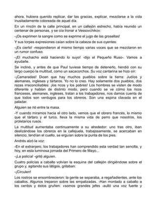 ahora, hubiera querido replicar, dar las gracias, explicar, mezclarse a la vida
inusitadamente coloreada de aquel día.
En un rincón de la calle principal, en un callejón estrecho, había reunido un
centenar de personas, y se oía tronar a Vessovchikov:
-¡Os exprimen la sangre como se exprime el jugo de las grosellas!
Y sus torpes expresiones caían sobre la cabeza de sus oyentes:
-¡Es cierto! -respondieron al mismo tiempo varias voces que se mezclaron en
un rumor confuso.
-¡El muchacho está haciendo lo suyo! -dijo el Pequeño Ruso-. Vamos a
ayudarle.
Se inclinó, y antes de que Paul tuviese tiempo de detenerlo, hendió con su
largo cuerpo la multitud, como un sacacorchos. Su voz cantarina se hizo oír:
-¡Camaradas! Dicen que hay muchos pueblos sobre la tierra: Judíos y
alemanes, ingleses y tártaros. Yo no lo creo. Hay solamente dos pueblos, dos
razas irreconciliables: ¡los ricos y los pobres! Los hombres se visten de modo
diferente y hablan de distinto modo, pero cuando se ve cómo los ricos
franceses, alemanes, ingleses, tratan a los trabajadores, nos damos cuenta de
que todos son verdugos para los obreros. Son una espina clavada en el
paladar.
Alguien se rió entre la masa.
-Y cuando miramos hacia el otro lado, vemos que el obrero francés, lo mismo
que el tártaro y el turco, lleva la misma vida de perro que nosotros, los
proletarios rusos.
La multitud aumentaba continuamente a su alrededor: uno tras otro, iban
deslizándose los obreros en la callejuela, trabajosamente, se acercaban en
silencio, tendían el cuello, se erguían sobre la punta de los pies.
Andrés alzó la voz:
-En el extranjero, los trabajadores han comprendido esta verdad tan sencilla, y
hoy, en esta luminosa jornada del Primero de Mayo...
-¡La policía! -gritó alguien.
Cuatro policías a caballo volvían la esquina del callejón dirigiéndose sobre el
grupo y, agitando sus látigos, gritaban:
-¡Circulen!
Los rostros se ensombrecieron: la gente se separaba, a regañadientes, ante los
caballos. Algunos treparon sobre las empalizadas. -Han montado a caballo a
los cerdos y éstos gruñen: «somos grandes jefes -aulló una voz fuerte y
 