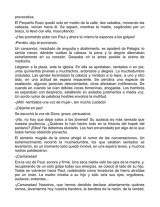 provocativa.
El Pequeño Ruso quedó solo en medio de la calle: dos caballos, moviendo las
cabezas, venían hacia él. Se separó, mientras la madre, cogiéndolo por un
brazo, lo llevó con ella, mascullando:
-¡Has prometido estar con Paul y ahora tú mismo te expones a los golpes!
-Perdón -dijo él sonriendo.
Un cansancio, mezclado de angustia y abatimiento, se apoderó de Pelagia; lo
sentía crecer, dándole vueltas la cabeza, la pena y la alegría alternaban
extrañamente en su corazón. Deseaba oír lo antes posible la sirena de
mediodía.
Llegaron a la plaza, ante la iglesia. En ella se apretaban, sentados o en pie,
unos quinientos jóvenes y muchachos, ardorosos y alegres. La muchedumbre
ondulaba. Las gentes levantaban la cabeza y miraban a lo lejos, a uno y otro
lado, en una actitud de espera impaciente. Se percibía una especie de
exaltación: algunos parecían desorientados, otros afectaban indiferencia. De
cuando en cuando se oían débiles voces femeninas, ahogadas. Los hombres
se separaban con desprecio, estallando en aislados juramentos a media voz.
Un sordo rumor de palabras hostiles envolvía la multitud.
-¡Mitri -temblaba una voz de mujer-, ten mucho cuidado!
-¡Déjame en paz!
Se escuchó la voz de Sizov, grave, persuasiva:
-¡No, no hay que dejar solos a los jóvenes! Su audacia es más sensata que
nuestra prudencia. ¿Quiénes lo han hecho todo en la historia del kopek del
pantano? ¡Ellos! No debemos olvidarlo. Los han encarcelado por algo de lo que
todos hemos obtenido provecho.
El sombrío mugido de la sirena ahogó el rumor de las conversaciones. Un
estremecimiento recorrió la muchedumbre, los que estaban sentados se
levantaron, en un momento todo quedó inmóvil, en una espera tensa, y muchos
rostros palidecieron.
-¡Camaradas!
Era la voz de Paul, sonora y firme. Una seca niebla veló los ojos de la madre, y,
recuperando de un solo golpe todas sus energías, se colocó al lado de su hijo.
Todos se volvieron hacia Paul, rodeándolo como limaduras de hierro atraídas
por un imán. La madre miraba a su hijo y sólo veía sus ojos, orgullosos,
audaces, ardientes...
-¡Camaradas! Nosotros, que hemos decidido declarar abiertamente quiénes
somos, levantamos hoy nuestra bandera, la bandera de la razón, de la verdad,
 