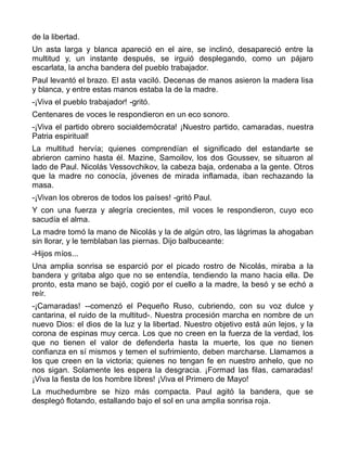 de la libertad.
Un asta larga y blanca apareció en el aire, se inclinó, desapareció entre la
multitud y, un instante después, se irguió desplegando, como un pájaro
escarlata, la ancha bandera del pueblo trabajador.
Paul levantó el brazo. El asta vaciló. Decenas de manos asieron la madera lisa
y blanca, y entre estas manos estaba la de la madre.
-¡Viva el pueblo trabajador! -gritó.
Centenares de voces le respondieron en un eco sonoro.
-¡Viva el partido obrero socialdemócrata! ¡Nuestro partido, camaradas, nuestra
Patria espiritual!
La multitud hervía; quienes comprendían el significado del estandarte se
abrieron camino hasta él. Mazine, Samoilov, los dos Goussev, se situaron al
lado de Paul. Nicolás Vessovchikov, la cabeza baja, ordenaba a la gente. Otros
que la madre no conocía, jóvenes de mirada inflamada, iban rechazando la
masa.
-¡Vivan los obreros de todos los países! -gritó Paul.
Y con una fuerza y alegría crecientes, mil voces le respondieron, cuyo eco
sacudía el alma.
La madre tomó la mano de Nicolás y la de algún otro, las lágrimas la ahogaban
sin llorar, y le temblaban las piernas. Dijo balbuceante:
-Hijos míos...
Una amplia sonrisa se esparció por el picado rostro de Nicolás, miraba a la
bandera y gritaba algo que no se entendía, tendiendo la mano hacia ella. De
pronto, esta mano se bajó, cogió por el cuello a la madre, la besó y se echó a
reír.
-¡Camaradas! --comenzó el Pequeño Ruso, cubriendo, con su voz dulce y
cantarina, el ruido de la multitud-. Nuestra procesión marcha en nombre de un
nuevo Dios: el dios de la luz y la libertad. Nuestro objetivo está aún lejos, y la
corona de espinas muy cerca. Los que no creen en la fuerza de la verdad, los
que no tienen el valor de defenderla hasta la muerte, los que no tienen
confianza en sí mismos y temen el sufrimiento, deben marcharse. Llamamos a
los que creen en la victoria; quienes no tengan fe en nuestro anhelo, que no
nos sigan. Solamente les espera la desgracia. ¡Formad las filas, camaradas!
¡Viva la fiesta de los hombre libres! ¡Viva el Primero de Mayo!
La muchedumbre se hizo más compacta. Paul agitó la bandera, que se
desplegó flotando, estallando bajo el sol en una amplia sonrisa roja.
 