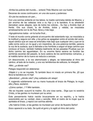 -Arriba los pobres del mundo... -entonó Théo Mazine con voz fuerte.
Decenas de voces continuaron, en una ola suave y poderosa:
-En pie los esclavos sin pan...
Con una sonrisa ardiente en los labios, la madre caminaba detrás de Mazine, y
por encima de las cabezas veía a su hijo y a la bandera. A su alrededor
danzaban caras alegres, ojos de todos los colores... Su hijo y Andrés iban al
frente. Oía sus voces; la de Andrés, dulce y velada, se mezclaba
amistosamente con la de Paul, llena y más baja:
-Agrupémonos todos - en la lucha final...
Y todo el mundo corría gritando al encuentro del estandarte rojo, se mezclaba a
la multitud y seguía con ella, y los gritos se apagaban entre el sonido del canto,
aquel cántico que en casa se entonaba más bajo que cualquier otro y que en la
calle corría como un río igual y sin meandros, de una potencia terrible, parecía
la voz de la audacia, que si llamaba a los hombres a seguir el largo camino que
conduce al futuro, también hablaba lealmente de las pesadas Pruebas que en
dicho camino les aguardaban. En su enorme llama serena se fundían las
sombrías escorias del pasado, la dura cadena de los sentimientos rutinarios, y
el maldito temor de lo nuevo se reducía a cenizas.
Un desconocido, a la vez atemorizado y alegre, se balanceaba al ritmo del
cántico, al lado de la madre, y una voz temblorosa de sollozos, le interpeló:
-Mitri, ¿a dónde vas?
Pelagia respondió sin detenerse:
-Déjelo ir y no se inquiete. Yo también llevo mi miedo en primera fila. ¡El que
lleva la bandera es mi hija!
-¡Bandidos!, ¿dónde váis? ¡Hay soldados ahí abajo!
Y, cogiendo súbitamente con su mano huesuda el brazo de Pelagia, la mujer,
alta y flaca, exclamó:
-¡Cómo cantan...! Y Mitri también.
-No se inquiete -susurró la madre-. Es una cosa santa... Diga que no existiría
Cristo„ si las gentes no muriesen por su amor.
Este pensamiento había nacido bruscamente en su espíritu, y la había
sorprendido por su verdad, clara y sencilla. Miró el rostro de la mujer que le
apretaba el brazo, y repicó con sonrisa atónita:
-¡No habría Cristo, si las gentes no muriesen por amor de Nuestro Señor!
Sizov apareció a su lado. Se quitó el gorro y lo agitó al ritmo del canto:
 