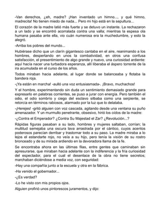 -Van derechos, ¿eh, madre? ¡Han inventado un himno..., y qué himno,
madrecita! No tienen miedo de nada... Pero mi hijo está en la sepultura...
El corazón de la madre latió más fuerte y se detuvo un instante. La rechazaron
a un lado y se encontró acorralada contra una valla; mientras la espesa ola
humana pasaba ante ella, vio cuán numerosa era la muchedumbre, y esto la
alegró.
-Arriba los pobres del mundo...
Hubiérase dicho que un clarín gigantesco cantaba en el aire, reanimando a los
hombres, despertando en unos la combatividad, en otros una confusa
satisfacción, el presentimiento de algo grande y nuevo, una curiosidad ardiente:
aquí hacía nacer una turbadora esperanza, allí liberaba el áspero torrente de la
ira acumulada en el curso de los años.
Todos miraban hacia adelante, al lugar donde se balanceaba y flotaba la
bandera roja.
-¡Ya están en marcha! -aulló una voz entusiasmada-. ¡Bravo, muchachos!
Y el hombre, experimentando sin duda un sentimiento demasiado grande para
expresarlo en palabras corrientes, se puso a jurar con energía. Pero también el
odio, el odio sombrío y ciego del esclavo silbaba como una serpiente, se
retorcía en términos rabiosos, alarmado por la luz que lo delataba.
-¡Herejes! -gritó alguien con voz cascada, agitando desde una ventana su puño
amenazador. Y un murmullo penetrante, obsesivo, hirió los oídos de la madre:
-¿Contra el Emperador? ¿Contra Su Majestad el Zar? ¿Revolución...?
Rápidas figuras pasaban a su lado, hombres y mujeres saltaban, corrían; la
multitud semejaba una oscura lava arrastrada por el cántico, cuyos acentos
poderosos parecían derribar y trastornar todo a su paso. La madre miraba a lo
lejos el estandarte rojo, no veía a su hijo, pero tenía la visión de su rostro
bronceado y de su mirada ardiendo en la devoradora llama de la fe.
Se encontraba ahora en las últimas filas, entre gentes que caminaban sin
apresurarse, que miraban hacia adelante con la indiferencia y la fría curiosidad
del espectador, para el cual el desenlace de la obra no tiene secretos;
marchaban diciéndose a media voz, con seguridad:
-Hay una compañía junto a la escuela y otra en la fábrica.
-Ha venido el gobernador...
-¿Es verdad?
-Lo he visto con mis propios ojos.
Alguien profirió unos pintorescos juramentos, y dijo:
 