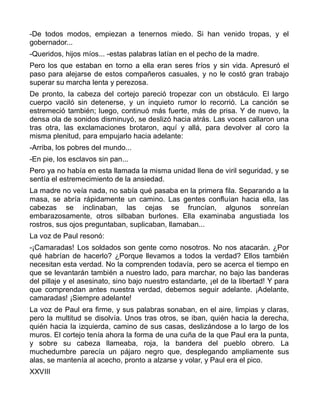 -De todos modos, empiezan a tenernos miedo. Si han venido tropas, y el
gobernador...
-Queridos, hijos míos... -estas palabras latían en el pecho de la madre.
Pero los que estaban en torno a ella eran seres fríos y sin vida. Apresuró el
paso para alejarse de estos compañeros casuales, y no le costó gran trabajo
superar su marcha lenta y perezosa.
De pronto, la cabeza del cortejo pareció tropezar con un obstáculo. El largo
cuerpo vaciló sin detenerse, y un inquieto rumor lo recorrió. La canción se
estremeció también; luego, continuó más fuerte, más de prisa. Y de nuevo, la
densa ola de sonidos disminuyó, se deslizó hacia atrás. Las voces callaron una
tras otra, las exclamaciones brotaron, aquí y allá, para devolver al coro la
misma plenitud, para empujarlo hacia adelante:
-Arriba, los pobres del mundo...
-En pie, los esclavos sin pan...
Pero ya no había en esta llamada la misma unidad llena de viril seguridad, y se
sentía el estremecimiento de la ansiedad.
La madre no veía nada, no sabía qué pasaba en la primera fila. Separando a la
masa, se abría rápidamente un camino. Las gentes confluían hacia ella, las
cabezas se inclinaban, las cejas se fruncían, algunos sonreían
embarazosamente, otros silbaban burlones. Ella examinaba angustiada los
rostros, sus ojos preguntaban, suplicaban, llamaban...
La voz de Paul resonó:
-¡Camaradas! Los soldados son gente como nosotros. No nos atacarán. ¿Por
qué habrían de hacerlo? ¿Porque llevamos a todos la verdad? Ellos también
necesitan esta verdad. No la comprenden todavía, pero se acerca el tiempo en
que se levantarán también a nuestro lado, para marchar, no bajo las banderas
del pillaje y el asesinato, sino bajo nuestro estandarte, ¡el de la libertad! Y para
que comprendan antes nuestra verdad, debemos seguir adelante. ¡Adelante,
camaradas! ¡Siempre adelante!
La voz de Paul era firme, y sus palabras sonaban, en el aire, limpias y claras,
pero la multitud se disolvía. Unos tras otros, se iban, quién hacia la derecha,
quién hacia la izquierda, camino de sus casas, deslizándose a lo largo de los
muros. El cortejo tenía ahora la forma de una cuña de la que Paul era la punta,
y sobre su cabeza llameaba, roja, la bandera del pueblo obrero. La
muchedumbre parecía un pájaro negro que, desplegando ampliamente sus
alas, se mantenía al acecho, pronto a alzarse y volar, y Paul era el pico.
XXVIII
 