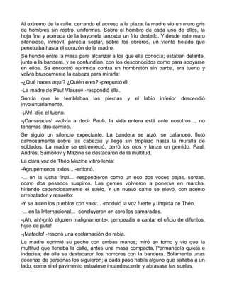 Al extremo de la calle, cerrando el acceso a la plaza, la madre vio un muro gris
de hombres sin rostro, uniformes. Sobre el hombro de cada uno de ellos, la
hoja fina y acerada de la bayoneta lanzaba un frío destello. Y desde este muro
silencioso, inmóvil, parecía soplar, sobre los obreros, un viento helado que
penetraba hasta el corazón de la madre.
Se hundió entre la masa para alcanzar a los que ella conocía; estaban delante,
junto a la bandera, y se confundían, con los desconocidos como para apoyarse
en ellos. Se encontró oprimida contra un hombretón sin barba, era tuerto y
volvió bruscamente la cabeza para mirarla:
-¿Qué haces aquí? ¿Quién eres? -preguntó él.
-La madre de Paul Vlassov -respondió ella.
Sentía que le temblaban las piernas            y el labio inferior descendió
involuntariamente.
-¡Ah! -dijo el tuerto.
-¡Camaradas! -volvía a decir Paul-, la vida entera está ante nosotros..., no
tenemos otro camino.
Se siguió un silencio expectante. La bandera se alzó, se balanceó, flotó
calmosamente sobre las cabezas y llegó sin tropiezo hasta la muralla de
soldados. La madre se estremeció, cerró los ojos y lanzó un gemido. Paul,
Andrés, Samoilov y Mazine se destacaron de la multitud.
La clara voz de Théo Mazine vibró lenta:
-Agrupémonos todos... -entonó.
-... en la lucha final... -respondieron como un eco dos voces bajas, sordas,
como dos pesados suspiros. Las gentes volvieron a ponerse en marcha,
hiriendo cadenciosamente el suelo. Y un nuevo canto se elevó, con acento
arrebatador y resuelto:
-Y se alcen los pueblos con valor... -moduló la voz fuerte y límpida de Théo.
-... en la Internacional... -concluyeron en coro los camaradas.
-¡Ah, ah!-gritó alguien malignamente-, ¡empezáis a cantar el oficio de difuntos,
hijos de puta!
-¡Matadlo! -resonó una exclamación de rabia.
La madre oprimió su pecho con ambas manos; miró en torno y vio que la
multitud que llenaba la calle, antes una masa compacta, Permanecía quieta e
indecisa; de ella se destacaron los hombres con la bandera. Solamente unas
decenas de personas los siguieron; a cada paso había alguno que saltaba a un
lado, como si el pavimento estuviese incandescente y abrasase las suelas.
 