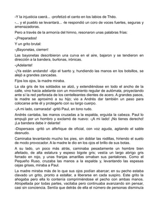-Y la injusticia caerá... -profetizó el canto en los labios de Théo.
-... y el pueblo se levantará... -le respondió un coro de voces fuertes, seguras y
amenazadoras.
Pero a través de la armonía del himno, resonaron unas palabras frías:
-¡Preparados!
Y un grito brutal:
-¡Bayonetas, cierren!
Las bayonetas describieron una curva en el aire, bajaron y se tendieron en
dirección a la bandera, burlonas, irónicas.
-¡Adelante!
-¡Ya están andando! -dijo el tuerto y, hundiendo las manos en los bolsillos, se
alejó a grandes zancadas.
Fijos los ojos, la madre miraba.
La ola gris de los soldados se alzó, y extendiéndose en todo el ancho de la
calle, vino hacia adelante con un movimiento regular de autómata, proyectando
ante sí la red perforada de los centelleantes dientes de acero. A grandes pasos,
la madre se aproximó a su hijo; vio a Andrés dar también un paso para
colocarse ante él y protegerlo con su largo cuerpo.
-¡A mi lado, camarada! -gritó Paul, en tono rudo.
Andrés cantaba, las manos cruzadas a la espalda, erguida la cabeza. Paul lo
empujó por un hombro y exclamó de nuevo: -¡A mi lado! ¡No tienes derecho!
¡La bandera debe ir delante!
-Dispersaos -gritó un alfeñique de oficial, con voz aguda, agitando el sable
desnudo.
Caminaba levantando mucho los pies, sin doblar las rodillas, hiriendo el suelo
de modo provocador. A la madre le dio en los ojos el brillo de sus botas.
A su lado, un poco más atrás, caminaba pesadamente un hombre bien
afeitado, de alta estatura y espeso bigote gris; vestía un largo abrigo gris
forrado en rojo, y unas franjas amarillas ornaban sus pantalones. Como el
Pequeño Ruso, cruzaba las manos a la espalda y, levantando las espesas
cejas grises, miraba a Paul.
La madre miraba más de lo que sus ojos podían abarcar; en su pecho estaba
clavado un grito, pronto a estallar, a liberarse en cada suspiro. Este grito la
ahogaba pero ella lo contenía comprimiéndose el pecho con ambas manos.
Atropellada por todas partes, vacilaba pero continuaba avanzando sin pensar,
casi sin conciencia. Sentía que detrás de ella el número de personas disminuía
 