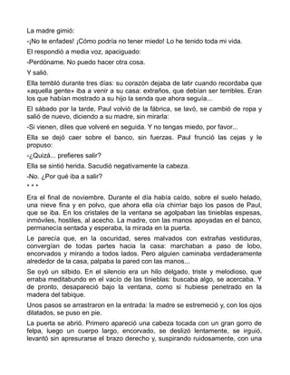 La madre gimió:
-¡No te enfades! ¡Cómo podría no tener miedo! Lo he tenido toda mi vida.
El respondió a media voz, apaciguado:
-Perdóname. No puedo hacer otra cosa.
Y salió.
Ella tembló durante tres días: su corazón dejaba de latir cuando recordaba que
«aquella gente» iba a venir a su casa: extraños, que debían ser terribles. Eran
los que habían mostrado a su hijo la senda que ahora seguía...
El sábado por la tarde, Paul volvió de la fábrica, se lavó, se cambió de ropa y
salió de nuevo, diciendo a su madre, sin mirarla:
-Si vienen, diles que volveré en seguida. Y no tengas miedo, por favor...
Ella se dejó caer sobre el banco, sin fuerzas. Paul frunció las cejas y le
propuso:
-¿Quizá... prefieres salir?
Ella se sintió herida. Sacudió negativamente la cabeza.
-No. ¿Por qué iba a salir?
***
Era el final de noviembre. Durante el día había caído, sobre el suelo helado,
una nieve fina y en polvo, que ahora ella oía chirriar bajo los pasos de Paul,
que se iba. En los cristales de la ventana se agolpaban las tinieblas espesas,
inmóviles, hostiles, al acecho. La madre, con las manos apoyadas en el banco,
permanecía sentada y esperaba, la mirada en la puerta.
Le parecía que, en la oscuridad, seres malvados con extrañas vestiduras,
convergían de todas partes hacia la casa: marchaban a paso de lobo,
encorvados y mirando a todos lados. Pero alguien caminaba verdaderamente
alrededor de la casa, palpaba la pared con las manos...
Se oyó un silbido. En el silencio era un hilo delgado, triste y melodioso, que
erraba meditabundo en el vacío de las tinieblas: buscaba algo, se acercaba. Y
de pronto, desapareció bajo la ventana, como si hubiese penetrado en la
madera del tabique.
Unos pasos se arrastraron en la entrada: la madre se estremeció y, con los ojos
dilatados, se puso en pie.
La puerta se abrió. Primero apareció una cabeza tocada con un gran gorro de
felpa, luego un cuerpo largo, encorvado, se deslizó lentamente, se irguió,
levantó sin apresurarse el brazo derecho y, suspirando ruidosamente, con una
 