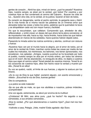 gentes de corazón... Abrid los ojos, mirad sin temor, ¿qué ha pasado? Nuestros
hijos, nuestra sangre, se alzan por la verdad, ¡por todos! Por vosotros y por
vuestros hijos se han condenado al camino del Calvario... Buscan los días de
luz... Quieren otra vida, en la verdad, en la justicia. Quieren el bien de todos.
Su corazón se desgarraba, sentía el pecho oprimido, la garganta seca y febril.
De lo más hondo de sí misma nacían las palabras de un inmenso amor que
abrazaba todas las cosas y todos los seres, palabras que le quemaban la boca
y se atropellaban cada vez con mayor fuerza y facilidad.
Vio que la escuchaban, que callaban. Comprendió que, alrededor de ella,
reflexionaban, y sintió crecer un deseo del que ahora tenía plena conciencia: el
de impulsarlos más allá, hacia su hijo, hacia Andrés, hacia todos los que habían
abandonado en manos de los soldados, hacia quienes habían dejado solos.
Paseando la mirada sobre los rostros sombríos y atentos, continuó con dulzura
y fuerza:
-Nuestros hijos van por el mundo hacia la alegría, por el amor de todos, por el
amor de la verdad de Cristo; marchan contra todas las cosas por medio de las
cuales los malvados, los mentirosos, los ladrones, nos tienen aprisionados, nos
encadenan, nos aplastan. ¡Amigos, nuestra juventud se ha levantado por todo
el pueblo, nuestra sangre se alza por el mundo entero, por todos los obreros
que en él viven! ¡No les abandonéis, no reneguéis de ellos, no dejéis a vuestros
hijos que sigan el camino solos! Tened piedad de vosotros mismos. Tened fe en
los corazones de vuestros hijos, ellos han hecho nacer la verdad y mueren por
ella. ¡Tened fe en ellos!
Su voz se quebró, vaciló, al límite de sus fuerzas, y alguien la sostuvo por los
brazos.
-¡Es la voz de Dios la que habla! -exclamó alguien, con acento emocionado y
velado-. ¡Escuchad la voz de Dios, buenas gentes!
Otro la compadecía.
-¡La pobre se está matando!
-No es que ella se mate, es que nos abofetea a nosotros, pobres imbéciles.
¡Compréndelo!
Una voz aguda, estremecida, se elevó por encima de la multitud:
-¡Cristianos! Mi Mitri, esa alma pura, ¿qué ha hecho? Ha seguido a sus
camaradas, a sus amados camaradas...
-Dice la verdad. ¿Por qué abandonamos a nuestros hijos? ¿Qué mal nos han
hecho?
-Vuélvete a casa, Pelagia. ¡Vete, madre! Estás agotada -dijo Sizov.
 