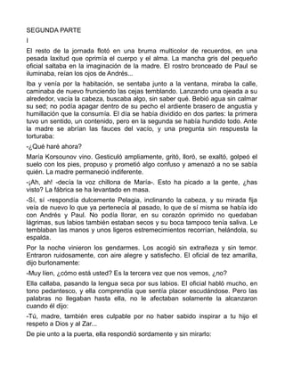 SEGUNDA PARTE
I
El resto de la jornada flotó en una bruma multicolor de recuerdos, en una
pesada laxitud que oprimía el cuerpo y el alma. La mancha gris del pequeño
oficial saltaba en la imaginación de la madre. El rostro bronceado de Paul se
iluminaba, reían los ojos de Andrés...
Iba y venía por la habitación, se sentaba junto a la ventana, miraba la calle,
caminaba de nuevo frunciendo las cejas temblando. Lanzando una ojeada a su
alrededor, vacía la cabeza, buscaba algo, sin saber qué. Bebió agua sin calmar
su sed; no podía apagar dentro de su pecho el ardiente brasero de angustia y
humillación que la consumía. El día se había dividido en dos partes: la primera
tuvo un sentido, un contenido, pero en la segunda se había hundido todo. Ante
la madre se abrían las fauces del vacío, y una pregunta sin respuesta la
torturaba:
-¿Qué haré ahora?
María Korsounov vino. Gesticuló ampliamente, gritó, lloró, se exaltó, golpeó el
suelo con los pies, propuso y prometió algo confuso y amenazó a no se sabía
quién. La madre permaneció indiferente.
-¡Ah, ah! -decía la voz chillona de María-. Esto ha picado a la gente, ¿has
visto? La fábrica se ha levantado en masa.
-Sí, sí -respondía dulcemente Pelagia, inclinando la cabeza, y su mirada fija
veía de nuevo lo que ya pertenecía al pasado, lo que de sí misma se había ido
con Andrés y Paul. No podía llorar, en su corazón oprimido no quedaban
lágrimas, sus labios también estaban secos y su boca tampoco tenía saliva. Le
temblaban las manos y unos ligeros estremecimientos recorrían, helándola, su
espalda.
Por la noche vinieron los gendarmes. Los acogió sin extrañeza y sin temor.
Entraron ruidosamente, con aire alegre y satisfecho. El oficial de tez amarilla,
dijo burlonamente:
-Muy líen, ¿cómo está usted? Es la tercera vez que nos vemos, ¿no?
Ella callaba, pasando la lengua seca por sus labios. El oficial habló mucho, en
tono pedantesco, y ella comprendía que sentía placer escudándose. Pero las
palabras no llegaban hasta ella, no le afectaban solamente la alcanzaron
cuando él dijo:
-Tú, madre, también eres culpable por no haber sabido inspirar a tu hijo el
respeto a Dios y al Zar...
De pie unto a la puerta, ella respondió sordamente y sin mirarlo:
 