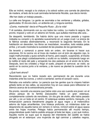 Ella se inclinó, recogió a la criatura y la colocó sobre una carreta de planchas
de madera, al lado de la cual caminaba lentamente Nicolás, que decía riendo:
-Me han dado un trabajo pesado...
La calle era fangosa. La gente se asomaba a las ventanas y silbaba, gritaba,
gesticulaba. El día era claro, un ardiente sol, y ninguna sombra.
-¡Canta, madrecita! -decía el Pequeño Ruso-. ¡Es la vida!
Y él cantaba, dominando con su voz todos los ruidos. La madre lo seguía. De
pronto, tropezó y voló en un abismo sin fondo, que aullaba mientras ella caía...
Se despertó, temblando. Se habría dicho que una mano pesada y rugosa
rodeaba su corazón y lo apretaba suavemente en un juego cruel. La sirena de
la fábrica sonaba obstinadamente, y reconoció la segunda llamada. En la
habitación en desorden, los libros se mezclaban, revueltos, todo estaba patas
arriba, y el suelo mostraba la suciedad de las pisadas de los gendarmes.
Se levantó y comenzó a poner todo en orden, sin lavarse ni hacer sus
oraciones. En la cocina vio el trozo de madero con el jirón de algodón rojo, lo
cogió malhumorada y quiso echarlo al horno, pero separó, suspirando, el trocito
de tela, que plegó cuidadosamente y ocultó en su bolsillo, rompiendo luego en
la rodilla el resto del palo y arrojando los dos pedazos en el arcón de la leña.
Después, lavó los cristales y fregó el suelo, preparó el samovar, se vistió, se
sentó en la cocina junto a la ventana, y de nuevo se planteó la cuestión de la
víspera:
-¿Qué haré ahora?
Recordando que no había rezado aún, permaneció de pie durante unos
instantes ante los iconos, y volvió a sentarse; sentía el corazón vacío.
Reinaba una extraña calma. Le parecía que las gentes que la víspera habían
gritado tanto en las calles, se escondían hoy en sus casas para reflexionar en
silencio acerca de la extraordinaria jornada.
De pronto, recordó una escena que había visto una vez cuando era joven: en el
añoso parque de la familia Zaoussailov había un gran estanque,
completamente cubierto de nenúfares. Un día gris de otoño, ella había pasado
por allí, y vio un bote en el centro. El estanque estaba sombrío, tranquilo, y la
embarcación parecía literalmente pegada al agua negra y al melancólico
adorno de hojas amarillentas. Una tristeza profunda, un misterioso dolor se
desprendía de aquella barca sin remero ni remos, inmóvil sobre el agua opaca
entre las hojas muertas. Pelagia había permanecido allí mucho tiempo,
preguntándose quién habría podido empujar el bote tan lejos, y por qué motivo.
Aquella noche se supo que la esposa del intendente del castillo se había
ahogado en el estanque: una mujercita de ágil caminar y cabellos negros,
 