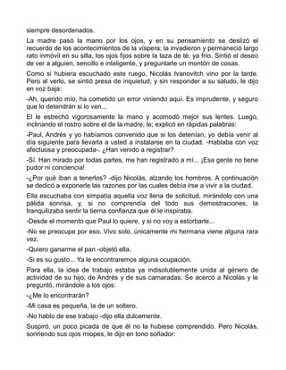 siempre desordenados.
La madre pasó la mano por los ojos, y en su pensamiento se deslizó el
recuerdo de los acontecimientos de la víspera; la invadieron y permaneció largo
rato inmóvil en su silla, los ojos fijos sobre la taza de té, ya frío. Sintió el deseo
de ver a alguien, sencillo e inteligente, y preguntarle un montón de cosas.
Como si hubiera escuchado este ruego, Nicolás Ivanovitch vino por la tarde.
Pero al verlo, se sintió presa de inquietud, y sin responder a su saludo, le dijo
en voz baja:
-Ah, querido mío, ha cometido un error viniendo aquí. Es imprudente, y seguro
que lo detendrán si lo ven...
El le estrechó vigorosamente la mano y acomodó mejor sus lentes. Luego,
inclinando el rostro sobre el de la madre, le; explicó en rápidas palabras:
-Paul, Andrés y yo habíamos convenido que si los detenían, yo debía venir al
día siguiente para llevarla a usted a instalarse en la ciudad. -Hablaba con voz
afectuosa y preocupada-. ¿Han venido a registrar?
-Sí. Han mirado por todas partes, me han registrado a mí... ¡Esa gente no tiene
pudor ni conciencia!
-¿Por qué iban a tenerlos? -dijo Nicolás, alzando los hombros. A continuación
se dedicó a exponerle las razones por las cuales debía irse a vivir a la ciudad.
Ella escuchaba con simpatía aquella voz llena de solicitud, mirándolo con una
pálida sonrisa, y, si no comprendía del todo sus demostraciones, la
tranquilizaba sentir la tierna confianza que él le inspiraba.
-Desde el momento que Paul lo quiere, y si no voy a estorbarle...
-No se preocupe por eso. Vivo solo, únicamente mi hermana viene alguna rara
vez.
-Quiero ganarme el pan -objetó ella.
-Si es su gusto... Ya le encontraremos alguna ocupación.
Para ella, la idea de trabajo estaba ya indisolublemente unida al género de
actividad de su hijo, de Andrés y de sus camaradas. Se acercó a Nicolás y le
preguntó, mirándole a los ojos:
-¿Me lo encontrarán?
-Mi casa es pequeña, la de un soltero.
-No hablo de ese trabajo -dijo ella dulcemente.
Suspiró, un poco picada de que él no la hubiese comprendido. Pero Nicolás,
sonriendo sus ojos miopes, le dijo en tono soñador:
 