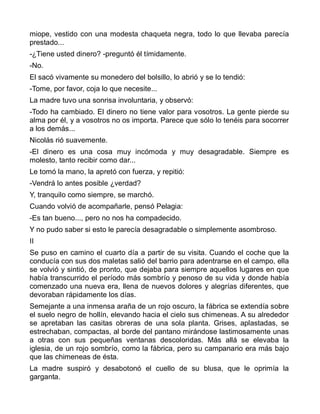 miope, vestido con una modesta chaqueta negra, todo lo que llevaba parecía
prestado...
-¿Tiene usted dinero? -preguntó él tímidamente.
-No.
El sacó vivamente su monedero del bolsillo, lo abrió y se lo tendió:
-Tome, por favor, coja lo que necesite...
La madre tuvo una sonrisa involuntaria, y observó:
-Todo ha cambiado. El dinero no tiene valor para vosotros. La gente pierde su
alma por él, y a vosotros no os importa. Parece que sólo lo tenéis para socorrer
a los demás...
Nicolás rió suavemente.
-El dinero es una cosa muy incómoda y muy desagradable. Siempre es
molesto, tanto recibir como dar...
Le tomó la mano, la apretó con fuerza, y repitió:
-Vendrá lo antes posible ¿verdad?
Y, tranquilo como siempre, se marchó.
Cuando volvió de acompañarle, pensó Pelagia:
-Es tan bueno..., pero no nos ha compadecido.
Y no pudo saber si esto le parecía desagradable o simplemente asombroso.
II
Se puso en camino el cuarto día a partir de su visita. Cuando el coche que la
conducía con sus dos maletas salió del barrio para adentrarse en el campo, ella
se volvió y sintió, de pronto, que dejaba para siempre aquellos lugares en que
había transcurrido el período más sombrío y penoso de su vida y donde había
comenzado una nueva era, llena de nuevos dolores y alegrías diferentes, que
devoraban rápidamente los días.
Semejante a una inmensa araña de un rojo oscuro, la fábrica se extendía sobre
el suelo negro de hollín, elevando hacia el cielo sus chimeneas. A su alrededor
se apretaban las casitas obreras de una sola planta. Grises, aplastadas, se
estrechaban, compactas, al borde del pantano mirándose lastimosamente unas
a otras con sus pequeñas ventanas descoloridas. Más allá se elevaba la
iglesia, de un rojo sombrío, como la fábrica, pero su campanario era más bajo
que las chimeneas de ésta.
La madre suspiró y desabotonó el cuello de su blusa, que le oprimía la
garganta.
 