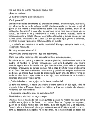 voz que salía de lo más hondo del pecho, dijo:
-¡Buenas noches!
La madre se inclinó sin decir palabra.
-Paul, ¿no está?
El hombre se quitó lentamente su chaquetón forrado, levantó un pie, hizo caer,
con el gorro, la nieve de la bota: repitió el mismo gesto con la otra, arrojó el
gorro en un rincón y, balanceándose sobre sus largas piernas, entró en la
habitación. Se acercó a una silla, la examinó como para convencerse de su
solidez, se sentó al fin y, llevándose la mano a la boca, bostezó. Tenía la
cabeza redonda y pelada al cero, las mejillas afeitadas, y largos bigotes cuyas
puntas caían. Inspeccionó el cuarto con sus grandes ojos grises y salientes,
cruzó las piernas y preguntó, columpiándose en la silla:
-¿La cabaña es vuestra o la tenéis alquilada? Pelagia, sentada frente a él,
respondió: -Alquilada.
-No es gran cosa -observó él.
-Paul volverá pronto: espérele -dijo ella débilmente.
-Es lo que estoy haciendo -dijo tranquilamente el largo personaje.
Su calma, su voz dulce y la sencillez de su expresión, devolvieron el valor a la
madre. El hombre la miraba francamente, con aire benévolo: una alegre
lucecita jugaba en el fondo de sus ojos transparentes, y en toda su persona
angulosa, encorvada, de largas piernas, había algo divertido y que predisponía
en su favor. Iba vestido con una camisa azul y pantalones negros, metidos en
las botas. La madre tuvo ganas de preguntarle quién era, de dónde venía, si
hacía mucho tiempo que conocía a su hijo, pero súbitamente, el forastero
balanceó el cuerpo y le preguntó:
-¿Quién le ha hecho ese agujero en la frente, madrecita?
Su tono era familiar, y había una buena y clara sonrisa en sus ojos. Pero la
pregunta irritó a Pelagia. Apretó los labios, y tras un instante de silencio,
respondió con fría cortesía:
-¿Qué puede importarle eso, mi querido señor?
El volvió hacia ella todo su largo cuerpo.
-¡Vamos, no se incomode! Se lo preguntaba porque mi madre adoptiva tenía
también un agujero en la frente, como usted. Fue su cónyuge, un zapatero,
quien se lo había hecho con una lezna. Ella era lavandera y él zapatero.
Cuando ella me había adoptado ya, encontró no sé dónde a aquel borracho,
para su desgracia. Le pegaba, no le digo más. Yo tenía un miedo de todos los
 