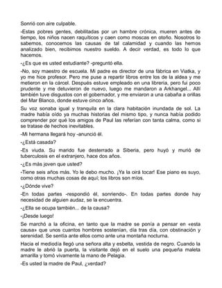 Sonrió con aire culpable.
-Estas pobres gentes, debilitadas por un hambre crónica, mueren antes de
tiempo, los niños nacen raquíticos y caen como moscas en otoño. Nosotros lo
sabemos, conocemos las causas de tal calamidad y cuando las hemos
analizado bien, recibimos nuestro sueldo. A decir verdad, es todo lo que
hacemos.
-¿Es que es usted estudiante? -preguntó ella.
-No, soy maestro de escuela. Mi padre es director de una fábrica en Viatka, y
yo me hice profesor. Pero me puse a repartir libros entre los de la aldea y me
metieron en la cárcel. Después estuve empleado en una librería, pero fui poco
prudente y me detuvieron de nuevo, luego me mandaron a Arkhangel... Allí
también tuve disgustos con el gobernador, y me enviaron a una cabaña a orillas
del Mar Blanco, donde estuve cinco años.
Su voz sonaba igual y tranquila en la clara habitación inundada de sol. La
madre había oído ya muchas historias del mismo tipo, y nunca había podido
comprender por qué los amigos de Paul las referían con tanta calma, como si
se tratase de hechos inevitables.
-Mi hermana llegará hoy -anunció él.
-¿Está casada?
-Es viuda. Su marido fue desterrado a Siberia, pero huyó y murió de
tuberculosis en el extranjero, hace dos años.
-¿Es más joven que usted?
-Tiene seis años más. Yo le debo mucho. ¡Ya la oirá tocar! Ese piano es suyo,
como otras muchas cosas de aquí; los libros son míos.
-¿Dónde vive?
-En todas partes -respondió él, sonriendo-. En todas partes donde hay
necesidad de alguien audaz, se la encuentra.
-¿Ella se ocupa también... de la causa?
-¡Desde luego!
Se marchó a la oficina, en tanto que la madre se ponía a pensar en «esta
causa» que unos cuantos hombres sostenían, día tras día, con obstinación y
serenidad. Se sentía ante ellos como ante una montaña nocturna.
Hacia el mediodía llegó una señora alta y esbelta, vestida de negro. Cuando la
madre le abrió la puerta, la visitante dejó en el suelo una pequeña maleta
amarilla y tomó vivamente la mano de Pelagia.
-Es usted la madre de Paul, ¿verdad?
 