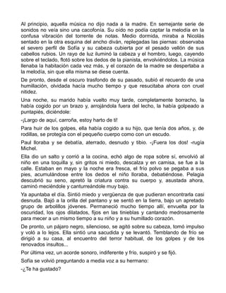 Al principio, aquella música no dijo nada a la madre. En semejante serie de
sonidos no veía sino una cacofonía. Su oído no podía captar la melodía en la
confusa vibración del torrente de notas. Medio dormida, miraba a Nicolás
sentado en la otra esquina del ancho diván, replegadas las piernas: observaba
el severo perfil de Sofía y su cabeza cubierta por el pesado vellón de sus
cabellos rubios. Un rayo de luz iluminó la cabeza y el hombro, luego, cayendo
sobre el teclado, flotó sobre los dedos de la pianista, envolviéndolos. La música
llenaba la habitación cada vez más, y el corazón de la madre se despertaba a
la melodía, sin que ella misma se diese cuenta.
De pronto, desde el oscuro trasfondo de su pasado, subió el recuerdo de una
humillación, olvidada hacía mucho tiempo y que resucitaba ahora con cruel
nitidez.
Una noche, su marido había vuelto muy tarde, completamente borracho, la
había cogido por un brazo y, arrojándola fuera del lecho, la había golpeado a
puntapiés, diciéndole:
-¡Largo de aquí, carroña, estoy harto de ti!
Para huir de los golpes, ella había cogido a su hijo, que tenía dos años, y, de
rodillas, se protegía con el pequeño cuerpo como con un escudo.
Paul lloraba y se debatía, aterrado, desnudo y tibio. -¡Fuera los dos! -rugía
Michel.
Ella dio un salto y corrió a la cocina, echó algo de ropa sobre sí, envolvió al
niño en una toquilla y, sin gritos ni miedo, descalza y en camisa, se fue a la
calle. Estaban en mayo y la noche era fresca, el frío polvo se pegaba a sus
pies, acumulándose entre los dedos el niño lloraba, debatiéndose. Pelagia
descubrió su seno, apretó la criatura contra su cuerpo y, asustada ahora,
caminó meciéndole y canturreándole muy bajo.
Ya apuntaba el día. Sintió miedo y vergüenza de que pudieran encontrarla casi
desnuda. Bajó a la orilla del pantano y se sentó en la tierra, bajo un apretado
grupo de arbolillos jóvenes. Permaneció mucho tiempo allí, envuelta por la
oscuridad, los ojos dilatados, fijos en las tinieblas y cantando medrosamente
para mecer a un mismo tiempo a su niño y a su humillado corazón.
De pronto, un pájaro negro, silencioso, se agitó sobre su cabeza, tomó impulso
y voló a lo lejos. Ella sintió una sacudida y se levantó. Temblando de frío se
dirigió a su casa, al encuentro del terror habitual, de los golpes y de los
renovados insultos...
Por última vez, un acorde sonoro, indiferente y frío, suspiró y se fijó.
Sofía se volvió preguntando a media voz a su hermano:
-¿Te ha gustado?
 