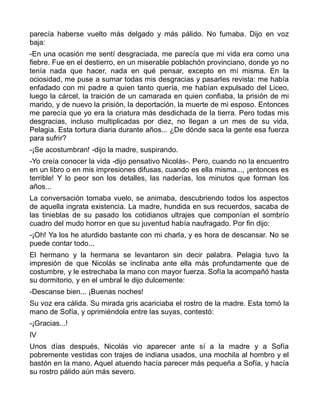parecía haberse vuelto más delgado y más pálido. No fumaba. Dijo en voz
baja:
-En una ocasión me sentí desgraciada, me parecía que mi vida era como una
fiebre. Fue en el destierro, en un miserable poblachón provinciano, donde yo no
tenía nada que hacer, nada en qué pensar, excepto en mí misma. En la
ociosidad, me puse a sumar todas mis desgracias y pasarles revista: me había
enfadado con mi padre a quien tanto quería, me habían expulsado del Liceo,
luego la cárcel, la traición de un camarada en quien confiaba, la prisión de mi
marido, y de nuevo la prisión, la deportación, la muerte de mi esposo. Entonces
me parecía que yo era la criatura más desdichada de la tierra. Pero todas mis
desgracias, incluso multiplicadas por diez, no llegan a un mes de su vida,
Pelagia. Esta tortura diaria durante años... ¿De dónde saca la gente esa fuerza
para sufrir?
-¡Se acostumbran! -dijo la madre, suspirando.
-Yo creía conocer la vida -dijo pensativo Nicolás-. Pero, cuando no la encuentro
en un libro o en mis impresiones difusas, cuando es ella misma..., ¡entonces es
terrible! Y lo peor son los detalles, las naderías, los minutos que forman los
años...
La conversación tomaba vuelo, se animaba, descubriendo todos los aspectos
de aquella ingrata existencia. La madre, hundida en sus recuerdos, sacaba de
las tinieblas de su pasado los cotidianos ultrajes que componían el sombrío
cuadro del mudo horror en que su juventud había naufragado. Por fin dijo:
-¡Oh! Ya los he aturdido bastante con mi charla, y es hora de descansar. No se
puede contar todo...
El hermano y la hermana se levantaron sin decir palabra. Pelagia tuvo la
impresión de que Nicolás se inclinaba ante ella más profundamente que de
costumbre, y le estrechaba la mano con mayor fuerza. Sofía la acompañó hasta
su dormitorio, y en el umbral le dijo dulcemente:
-Descanse bien... ¡Buenas noches!
Su voz era cálida. Su mirada gris acariciaba el rostro de la madre. Esta tomó la
mano de Sofía, y oprimiéndola entre las suyas, contestó:
-¡Gracias...!
IV
Unos días después, Nicolás vio aparecer ante sí a la madre y a Sofía
pobremente vestidas con trajes de indiana usados, una mochila al hombro y el
bastón en la mano. Aquel atuendo hacía parecer más pequeña a Sofía, y hacía
su rostro pálido aún más severo.
 