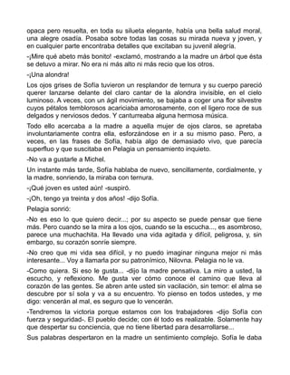opaca pero resuelta, en toda su silueta elegante, había una bella salud moral,
una alegre osadía. Posaba sobre todas las cosas su mirada nueva y joven, y
en cualquier parte encontraba detalles que excitaban su juvenil alegría.
-¡Mire qué abeto más bonito! -exclamó, mostrando a la madre un árbol que ésta
se detuvo a mirar. No era ni más alto ni más recio que los otros.
-¡Una alondra!
Los ojos grises de Sofía tuvieron un resplandor de ternura y su cuerpo pareció
querer lanzarse delante del claro cantar de la alondra invisible, en el cielo
luminoso. A veces, con un ágil movimiento, se bajaba a coger una flor silvestre
cuyos pétalos temblorosos acariciaba amorosamente, con el ligero roce de sus
delgados y nerviosos dedos. Y canturreaba alguna hermosa música.
Todo ello acercaba a la madre a aquella mujer de ojos claros, se apretaba
involuntariamente contra ella, esforzándose en ir a su mismo paso. Pero, a
veces, en las frases de Sofía, había algo de demasiado vivo, que parecía
superfluo y que suscitaba en Pelagia un pensamiento inquieto.
-No va a gustarle a Michel.
Un instante más tarde, Sofía hablaba de nuevo, sencillamente, cordialmente, y
la madre, sonriendo, la miraba con ternura.
-¡Qué joven es usted aún! -suspiró.
-¡Oh, tengo ya treinta y dos años! -dijo Sofía.
Pelagia sonrió:
-No es eso lo que quiero decir...; por su aspecto se puede pensar que tiene
más. Pero cuando se la mira a los ojos, cuando se la escucha..., es asombroso,
parece una muchachita. Ha llevado una vida agitada y difícil, peligrosa, y, sin
embargo, su corazón sonríe siempre.
-No creo que mi vida sea difícil, y no puedo imaginar ninguna mejor ni más
interesante... Voy a llamarla por su patronímico, Nilovna. Pelagia no le va.
-Como quiera. Si eso le gusta... -dijo la madre pensativa. La miro a usted, la
escucho, y reflexiono. Me gusta ver cómo conoce el camino que lleva al
corazón de las gentes. Se abren ante usted sin vacilación, sin temor: el alma se
descubre por sí sola y va a su encuentro. Yo pienso en todos ustedes, y me
digo: vencerán al mal, es seguro que lo vencerán.
-Tendremos la victoria porque estamos con los trabajadores -dijo Sofía con
fuerza y seguridad-. El pueblo decide; con él todo es realizable. Solamente hay
que despertar su conciencia, que no tiene libertad para desarrollarse...
Sus palabras despertaron en la madre un sentimiento complejo. Sofía le daba
 