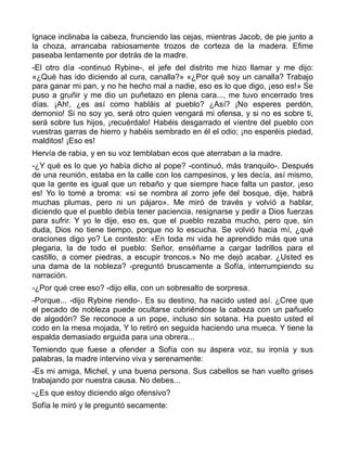Ignace inclinaba la cabeza, frunciendo las cejas, mientras Jacob, de pie junto a
la choza, arrancaba rabiosamente trozos de corteza de la madera. Efime
paseaba lentamente por detrás de la madre.
-El otro día -continuó Rybine-, el jefe del distrito me hizo llamar y me dijo:
«¿Qué has ido diciendo al cura, canalla?» «¿Por qué soy un canalla? Trabajo
para ganar mi pan, y no he hecho mal a nadie, eso es lo que digo, ¡eso es!» Se
puso a gruñir y me dio un puñetazo en plena cara..., me tuvo encerrado tres
días. ¡Ah!, ¿es así como habláis al pueblo? ¿Así? ¡No esperes perdón,
demonio! Si no soy yo, será otro quien vengará mi ofensa, y si no es sobre ti,
será sobre tus hijos, ¡recuérdalo! Habéis desgarrado el vientre del pueblo con
vuestras garras de hierro y habéis sembrado en él el odio; ¡no esperéis piedad,
malditos! ¡Eso es!
Hervía de rabia, y en su voz temblaban ecos que aterraban a la madre.
-¿Y qué es lo que yo había dicho al pope? -continuó, más tranquilo-. Después
de una reunión, estaba en la calle con los campesinos, y les decía, así mismo,
que la gente es igual que un rebaño y que siempre hace falta un pastor, ¡eso
es! Yo lo tomé a broma: «si se nombra al zorro jefe del bosque, dije, habrá
muchas plumas, pero ni un pájaro». Me miró de través y volvió a hablar,
diciendo que el pueblo debía tener paciencia, resignarse y pedir a Dios fuerzas
para sufrir. Y yo le dije, eso es, que el pueblo rezaba mucho, pero que, sin
duda, Dios no tiene tiempo, porque no lo escucha. Se volvió hacia mí, ¿qué
oraciones digo yo? Le contesto: «En toda mi vida he aprendido más que una
plegaria, la de todo el pueblo: Señor, enséñame a cargar ladrillos para el
castillo, a comer piedras, a escupir troncos.» No me dejó acabar. ¿Usted es
una dama de la nobleza? -preguntó bruscamente a Sofía, interrumpiendo su
narración.
-¿Por qué cree eso? -dijo ella, con un sobresalto de sorpresa.
-Porque... -dijo Rybine riendo-. Es su destino, ha nacido usted así. ¿Cree que
el pecado de nobleza puede ocultarse cubriéndose la cabeza con un pañuelo
de algodón? Se reconoce a un pope, incluso sin sotana. Ha puesto usted el
codo en la mesa mojada, Y lo retiró en seguida haciendo una mueca. Y tiene la
espalda demasiado erguida para una obrera...
Temiendo que fuese a ofender a Sofía con su áspera voz, su ironía y sus
palabras, la madre intervino viva y serenamente:
-Es mi amiga, Michel, y una buena persona. Sus cabellos se han vuelto grises
trabajando por nuestra causa. No debes...
-¿Es que estoy diciendo algo ofensivo?
Sofía le miró y le preguntó secamente:
 