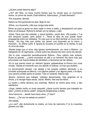 -¿Quiere usted decirme algo?
-¿Yo? ¡Sí! Mire, no hace mucho tiempo que ha venido aquí un muchacho
nuevo, un primo de Jacob. Está enfermo, tuberculoso. ¿Puedo llamarlo?
-Por supuesto, llámelo.
Rybine la miró guiñando los ojos. Bajó la voz:
-Efime, ve a buscarle y dile que venga esta tarde.
Efime se puso la gorra sin decir nada ni mirar a nadie, y desapareció con paso
lento en el bosque. Rybine lo señaló con la cabeza, y dijo:
-Sufre. Tiene que irse soldado, y Jacob también. Jacob dice: «No puedo.» Y el
otro tampoco puede, pero quiere ir... Tiene la idea de que puede hacer
propaganda entre los soldados. Yo creo que no es fácil derribar un muro con la
frente... No hay más que verlos, les ponen una bayoneta en la mano, y
marchan... Sí, Efime sufre. E Ignace le revuelve el cuchillo en la herida, lo que
no sirve de nada.
-Desde luego que sí sirve -dijo Ignace sombríamente, sin mirar a Rybine-. Lo
trabajarán en 'el regimiento, y tirará sobre los obreros tan bien como los demás.
-No lo creo -respondió pensativamente Rybine-. Pero valdría más evitarlo.
Rusia es grande..., ¿cómo encontrar en ella a un hombre? No tiene más que
procurarse una buena tarjeta de identidad y marcharse por las aldeas.
-Es lo que pienso hacer yo -declaró Ignace, golpeándose la Pierna con unas
virutas-. Desde el momento que uno decide no batirse, no hay que dudarlo.
La conversación decayó. Las abejas y las avispas volaban afanosas, y su
zumbido subrayaba el silencio. Los pájaros piaban y en alguna parte, a lo lejos,
una canción erraba sobre el campo. Tras un instante, Rybine dijo:
-Bueno, tenemos que trabajar. Ustedes descansarán. Hay jergones en la
choza, y tú recoge hojas secas, Jacob. Madre, trae acá los libros.
La madre y Sofía abrieron sus mochilas. Rybine se inclinó para mirar, y dijo
satisfecho:
-¡Vaya, habéis traído un buen paquete! ¿Hace mucho tiempo que trabajáis en
esto? ¿Cómo se llama usted? -preguntó dirigiéndose a Sofía.
-Ana Ivanovna..., desde hace doce años. ¿Y bien?
-Bueno... ¿Tal vez ha estado en prisión?
-He estado.
-¿Lo ves? -dijo dulcemente la madre, en tono de reproche-.Y tú te muestras
grosero con ella...
 