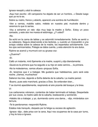 Ignace resopló y alzó la cabeza:
-Aquí han escrito: «El campesino ha dejado de ser un hombre...» Desde luego
que ya no lo es.
Sobre su rostro, franco y abierto, apareció una sombra de humillación:
-Ven a vernos, maldito sabio, métete en nuestra piel, muévete dentro y
veremos lo que tú serías.
-Voy a echarme un rato -dijo muy bajo la madre a Sofía-. Estoy un poco
cansada, y este olor me marea el estómago. ¿Y usted?
-No.
Se echó en la cama de tablas y se adormiló inmediatamente. Sofía se sentó a
su cabecera. Seguía observando a los lectores, y, cuando un moscardón o una
avispa volaba sobre la cabeza de la madre, los espantaba solícitamente. Con
los ojos semicerrados, Pelagia se daba cuenta, y esta atención le era dulce.
Rybine se acercó y murmuró con su gruesa voz:
-¿Duerme?
-Sí.
Calló un instante, miró fijamente a la madre, suspiró y dijo blandamente:
-Quizá es la primera que ha seguido a su hijo en este camino..., la primera.
-No la molestemos, vamos afuera -propuso Sofía.
-Sí, tenemos que ir a trabajar. Me gustaría que hablásemos, pero será esta
noche. ¡Vamos, muchachos!
Salieron los tres, dejando a Sofía delante de la cabaña. La madre pensó:
-Bueno, pues esto marchará, gracias a Dios. Se entienden bien...
Y se durmió apaciblemente, respirando el aire picante del bosque y la brea.
VI
Los carboneros volvieron, contentos de haber terminado el trabajo. Despertada
por sus voces, la madre salió de la cabaña, bostezando y sonriendo.
-Habéis ido a trabajar, y yo, durmiendo como una dama... -dijo, mirándolos con
ternura.
-Te lo perdonamos -respondió Rybine.
Estaba más tranquilo, disipado por la fatiga su exceso de agitación.
-Ignace -dijo-, date prisa con la cena. Aquí nos ocupamos de la casa por turno,
y hoy le toca a Ignace.
 