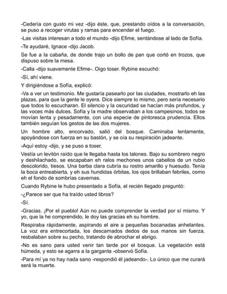 -Cedería con gusto mi vez -dijo éste, que, prestando oídos a la conversación,
se puso a recoger virutas y ramas para encender el fuego.
-Las visitas interesan a todo el mundo -dijo Efime, sentándose al lado de Sofía.
-Te ayudaré, Ignace -dijo Jacob.
Se fue a la cabaña, de donde trajo un bollo de pan que cortó en trozos, que
dispuso sobre la mesa.
-Calla -dijo suavemente Efime-. Oigo toser. Rybine escuchó:
-Sí, ahí viene.
Y dirigiéndose a Sofía, explicó:
-Va a ver un testimonio. Me gustaría pasearlo por las ciudades, mostrarlo eh las
plazas, para que la gente le oyera. Dice siempre lo mismo, pero sería necesario
que todos lo escucharan. El silencio y la oscuridad se hacían más profundos, y
las voces más dulces. Sofía y la madre observaban a los campesinos, todos se
movían lenta y pesadamente, con una especie de pintoresca prudencia. Ellos
también seguían los gestos de las dos mujeres.
Un hombre alto, encorvado, salió del bosque. Caminaba lentamente,
apoyándose con fuerza en su bastón, y se oía su respiración jadeante.
-Aquí estoy -dijo, y se puso a toser.
Vestía un levitón raído que le llegaba hasta los talones. Bajo su sombrero negro
y deshilachado, se escapaban eh ralos mechones unos cabellos de un rubio
descolorido, tiesos. Una barba clara cubría su rostro amarillo y huesudo. Tenía
la boca entreabierta, y eh sus hundidas órbitas, los ojos brillaban febriles, como
eh el fondo de sombrías cavernas.
Cuando Rybine le hubo presentado a Sofía, el recién llegado preguntó:
-¿Parece ser que ha traído usted libros?
-Sí.
-Gracias. ¡Por el pueblo! Aún no puede comprender la verdad por sí mismo. Y
yo, que la he comprendido, le doy las gracias eh su hombre.
Respiraba rápidamente, aspirando el aire a pequeñas bocanadas anhelantes.
La voz era entrecortada, los descarnados dedos de sus manos sin fuerza,
resbalaban sobre su pecho, tratando de abrochar el abrigo.
-No es sano para usted venir tan tarde por el bosque. La vegetación está
húmeda, y esto se agarra a la garganta -observó Sofía.
-Para mí ya no hay nada sano -respondió él jadeando-. Lo único que me curará
será la muerte.
 
