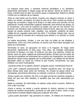 La hoguera ardía clara, y sombras informes temblaban a su alrededor,
observando admiradas el alegre juego de las llamas. Saveli se sentó en un
tocón y tendió hacia el calor sus manos secas y trasparentes. Rybine lo señaló
a Sofía con un ademán de su cabeza.
-Esto es más fuerte que los libros. Cuando una máquina arranca un brazo o
mata a un obrero, se explica: la culpa ha sido de él. Pero cuando se chupa la
sangre de un hombre y luego se lo arroja a un lado como una carroña, no hay
explicación. Puedo comprender cualquier asesinato, pero torturar por placer, no
lo comprendo. ¿Por qué se martiriza al pueblo, por qué se nos tortura? Por
bromear, por divertirse, para entretenerse sobre la tierra, para que con nuestra
sangre se pueda comprar todo: caballos, una cantante, cubiertos de plata,
vajillas de oro, juguetes caros para los niños. Y tú trabaja, trabaja más, que yo
pueda acumular la moneda de tu esfuerzo para ofrecer a mi amante un orinal
de oro.
La madre escuchaba, miraba, y una vez más vio brillar en las tinieblas y
extenderse, como una cinta luminosa, el camino que Paul había escogido con
todos sus camaradas.
Terminada la cena, se agruparon en torno a la hoguera. El fuego ardía
devorando rápidamente la leña seca. Tras ellos, las tinieblas estancadas
envolvían el bosque y el cielo. El enfermo, los ojos muy abiertos, miraba las
llamas, tosía sin parar, agitado de estremecimientos. Diríase que los restos de
vida que le quedaban se arrancaban de su pecho con impaciencia, con prisa de
abandonar aquel cuerpo agotado por la enfermedad. Los reflejos de las llamas
danzaban sobre su rostro sin vivificar la piel muerta. Únicamente, sus ojos
brillaban con ardor inextinguible.
-¿Quieres entrar en la cabaña, Saveli? -preguntó Jacob, inclinándose hacia él.
-¿Por qué? -preguntó penosamente-. Prefiero quedarme aquí. No tengo ya
tanto tiempo para estar entre los hombres. Su mirada se paseó sobre sus
camaradas, permaneció silencioso un instante y continuó, con pálida sonrisa:
-Estoy a gusto con vosotros. Os miro y me digo que tal vez vosotros venguéis a
todos los que han sido robados, a aquéllos que han sido asesinados por
avaricia...
Nadie le contestó. Se adormilaba, la cabeza caída sobre el pecho. Rybine le
miró y dijo muy bajo:
-Viene a vernos, se sienta y cuenta siempre lo mismo, siempre su misma
historia de hombre escarnecido, poniendo en ella toda el alma, como si esta
sucia farsa lo hubiese dejado ciego para cualquier otra cosa.
-¿Qué puede decírsele? -dijo pensativa la madre-. Si millares de hombres se
 