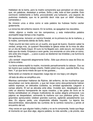 Hablaban de la leche, pero la madre comprendía que pensaban en otra cosa;
que, sin palabras, deseaban a ambas, Sofía y ella, todo el bien posible. Esto
conmovió visiblemente a Sofía, provocándole una turbación, una especie de
pudorosa modestia, que no le permitió decir más que un débil «Gracias,
camaradas.»
Se miraron unos a otros como si esta palabra los hubiese hecho vacilar
gratamente.
La ronca tos del enfermo resonó. En la lumbre, se apagaban los rescoldos.
-Adiós -dijeron a media voz los campesinos, y esta melancólica palabra
acompañó largo tiempo a las mujeres.
Sin apresurarse, tomaron un camino forestal, en la primera luz de la mañana, y
la madre, caminando detrás de Sofía, decía:
-Todo ocurrió tan bien como en un sueño, era igual de bueno. Quieren saber la
verdad, amiga mía, ¡lo quieren! Recordaba la iglesia antes de la misa de alba
en un día de fiesta mayor. El cura no ha llegado aún, está oscuro, tan tranquilo
todo que da miedo. Empieza a venir gente, uno enciende un cirio ante un icono,
otro ante otra imagen..., y poco a poco se destierran las tinieblas y se ilumina la
casa de Dios.
-¡Es verdad! -respondió alegremente Sofía-. Sólo que ahora la casa de Dios es
la tierra entera.
-La tierra entera-repitió la madre, moviendo pensativamente la cabeza-. Eso es
tan bueno que cuesta trabajo creerlo. Habló usted muy bien, querida Sofía, muy
bien. Y yo que tenía miedo de que no les gustase...
Sofía tardó un instante en responder, luego dijo en voz baja y sin alegría:
-Al lado de ellos se simplifica uno.
Mientras caminaban hablaron de Rybine, del enfermo, de los muchachos que
escuchaban con tanta atención, y que tan torpe como elocuentemente habían
sabido expresar, en delicados cuidados, su amistad agradecida. Llegaron a
campo abierto. El sol se elevaba ante ellas. Invisible aún, desplegaba en el
cielo un abanico transparente de rayos rosados, y las gotas de rocío en la
hierba centelleaban en chispas multicolores de audaz alegría primaveral. Los
pájaros se despertaban, animando la mañana con sus jubilosos gritos. Con
graznidos apresurados volaban grandes cuervos, agitando pesadamente sus
alas. En alguna parte, una oropéndola silbaba inquieta. La lejanía iba
descubriéndose, desnudando las cumbres de la sombra nocturna y yendo al
encuentro del sol.
-Hay veces en que alguien habla y habla y no se le comprende, hasta que llega
el momento en que dice algo, alguna palabra, la más sencilla, y de pronto, esa
 
