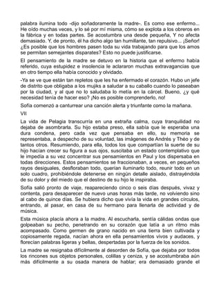 palabra ilumina todo -dijo soñadoramente la madre-. Es como ese enfermo...
He oído muchas veces, y lo sé por mí misma, cómo se explota a los obreros en
la fábrica y en todas partes. Se acostumbra una desde pequeña, Y no afecta
demasiado. Y, de pronto, él ha dicho algo tan humillante, tan repulsivo... ¡Señor!
¿Es posible que los hombres pasen toda su vida trabajando para que los amos
se permitan semejantes disparates? Esto no puede justificarse.
El pensamiento de la madre se detuvo en la historia que el enfermo había
referido, cuya estupidez e insolencia le aclararon muchas extravagancias que
en otro tiempo ella había conocido y olvidado.
-Ya se ve que están tan repletos que les ha enfermado el corazón. Hubo un jefe
de distrito que obligaba a los mujiks a saludar a su caballo cuando lo paseaban
por la ciudad, y al que no lo saludaba lo metía en la cárcel. Bueno, ¿y qué
necesidad tenía de hacer eso? ¡No es posible comprenderlo, no!
Sofía comenzó a canturrear una canción alerta y triunfante como la mañana.
VII
La vida de Pelagia transcurría en una extraña calma, cuya tranquilidad no
dejaba de asombrarla. Su hijo estaba preso, ella sabía que le esperaba una
dura condena, pero cada vez que pensaba en ello, su memoria se
representaba, a despecho de su voluntad, las imágenes de Andrés y Théo y de
tantos otros. Resumiendo, para ella, todos los que compartían la suerte de su
hijo hacían crecer su figura a sus ojos, suscitaba un estado contemplativo que
le impedía a su vez concentrar sus pensamientos en Paul y los dispersaba en
todas direcciones. Estos pensamientos se fraccionaban, a veces, en pequeños
rayos desiguales, desfloraban todo, querían iluminarlo todo, reunir todo en un
solo cuadro, prohibiéndole detenerse en ningún detalle aislado, distrayéndola
de su dolor y del miedo que el destino de su hijo le inspiraba.
Sofía salió pronto de viaje, reapareciendo cinco o seis días después, vivaz y
contenta, para desaparecer de nuevo unas horas más tarde, no volviendo sino
al cabo de quince días. Se hubiera dicho que vivía la vida en grandes círculos,
entrando, al pasar, en casa de su hermano para llenarla de actividad y de
música.
Esta música placía ahora a la madre. Al escucharla, sentía cálidas ondas que
golpeaban su pecho, penetrando en su corazón que latía a un ritmo más
acompasado. Como germen de grano nacido en una tierra bien cultivada y
copiosamente regada, nacían ahora en ella pensamientos vivos y audaces, y
florecían palabras ligeras y bellas, despertadas por la fuerza de los sonidos.
La madre se resignaba difícilmente al desorden de Sofía, que dejaba por todos
los rincones sus objetos personales, colillas y ceniza, y se acostumbraba aún
más difícilmente a su osada manera de hablar; era demasiado grande el
 