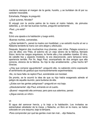 mantenía siempre al margen de la gente, huraño, y se burlaban de él por su
carácter insociable.
Extrañada, Pelagia, le preguntó:
-¿Qué quieres, Nicolás?
El enjugó con la ancha palma de la mano el rostro helado, de pómulos
salientes, y, sin dar las buenas noches, preguntó sordamente:
-Paul, ¿no está?
-No.
Echó una ojeada a la habitación y luego entró.
-Buenas noches, camaradas.
«¿Este también?», pensó la madre con hostilidad, y se extrañó mucho al ver a
Natacha tenderle la mano con aire alegre y afectuoso.
Después, llegaron dos muchachos muy jóvenes, casi niños. Pelagia conocía a
uno de ellos: era Théo, el sobrino de un viejo obrero de la fábrica, llamado
Sizov; tenía los rasgos angulosos, la frente alta y los cabellos rizados. El otro,
de cabello liso y aspecto modesto, le era desconocido, pero tampoco tenía
apariencia terrible. Por fin, llegó Paul, acompañado de dos amigos que ella
conocía, obreros de la fábrica. Su hijo le dijo amablemente: -¿Has hecho té?
Gracias.
-¿Hay que comprar aguardiente? -preguntó ella, no sabiendo cómo expresarle
el sentimiento de gratitud que inconscientemente experimentaba.
-No, no hace falta -le replicó Paul, sonriéndole con bondad.
De pronto, se le ocurrió la idea de que su hijo había exagerado adrede el
peligro de aquella reunión, para burlarse de ella.
-¿Estas son las gentes peligrosas? -preguntó en voz baja.
-¡Absolutamente! -dijo Paul, entrando en el cuarto.
-¡Bueno! -respondió ella animosa; pero para sus adentros, pensó:
«¡Sigue siendo un niño!»


VI
El agua del samovar hervía, y lo trajo a la habitación. Los invitados se
estrechaban alrededor de la mesa, y Natacha, un libro en la mano, se había
colocado en una esquina, bajo la lámpara.
-Para comprender por qué las gentes viven tan mal... -dijo Natacha.
 