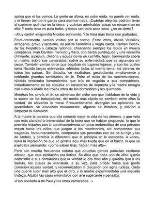 aprisa que ni las vemos. La gente se afana, no sabe nada, no puede ver nada,
y ni tienen tiempo ni ganas para admirar nada. ¡Cuántas alegrías podrían tener
si supiesen qué rica es la tierra, y cuántas admirables cosas se encuentran en
ella! Y cada cosa es para todos, y todos son para cada cosa, ¿no es cierto?
-¡Muy cierto! -respondía Nicolás sonriendo. Y le traía más libros con grabados.
Frecuentemente, venían visitas por la noche. Entre otros, Alexis Vassiliev,
arrogante, grave y taciturno, de pálida fisonomía y negra barba. Roman Petrov,
de tez herpética y cabeza redonda, chascando siempre los labios en mueca
compasiva. Ivan Danilov, menudo y flaco, con barba puntiaguda y una vocecilla
chirriante, agresiva, chillona y aguda como un cuchillo. Iégor, bromeando sobre
sí mismo, sobre sus camaradas, sobre su enfermedad, que se agravaba sin
cesar. También venían otros que llegaban de lugares lejanos, y con los cuales
tenía Nicolás largas entrevistas referidas todas al mismo tema: los obreros de
todos los países. Se discutía, se exaltaban, gesticulando ampliamente y
bebiendo grandes cantidades de té. Entre el ruido de las conversaciones,
Nicolás redactaba llamamientos que leía en seguida a sus compañeros,
inmediatamente se los copiaba en caracteres de imprenta y la madre recogía
con sumo cuidado los trozos rotos de los borradores y los quemaba.
Mientras les servía el té, se admiraba del ardor con que hablaban de la vida y
la suerte de los trabajadores, del medio más rápido de sembrar entre ellos la
verdad, de elevarles la moral. Frecuentemente, divergían las opiniones, se
querellaban, se acusaban mutuamente, algunos se irritaban, y volvían a
empezar la discusión.
A la madre le parecía que ella conocía mejor la vida de los obreros, y que veía
con más claridad la inmensidad de la tarea que se habían propuesto, lo que le
permitía tratarlos con la condescendencia un poco melancólica de una persona
mayor hacia los niños que juegan a los matrimonios, sin comprender sus
tragedias. Involuntariamente, comparaba sus peroratas con las de su hijo y las
de Andrés, y percibía la diferencia que al principio se le escapaba. A veces,
tenía la impresión de que se gritaba aquí más fuerte que en el barrio, lo que se
explicaba pensando: «como saben más, hablan más alto».
Pero con mucha frecuencia notaba que aquellas gentes parecían excitarse
adrede, que esta excitación era ficticia. Se diría que cada uno de ellos quería
demostrar a sus camaradas que la verdad le era más afín y querida que a los
demás, los cuales se afanaban, a su vez, para probar hasta qué punto
conocían aquella verdad, y recomenzaban la discusión con agria rudeza. Cada
uno quería subir más alto que el otro, y la madre experimentaba una inquieta
tristeza. Alzaba las cejas mirándolos con aire suplicante y pensaba:
«Han olvidado a mi Paul y los otros camaradas...»
 