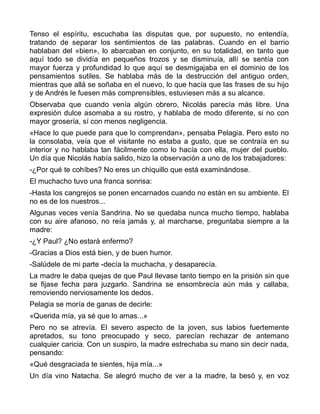 Tenso el espíritu, escuchaba las disputas que, por supuesto, no entendía,
tratando de separar los sentimientos de las palabras. Cuando en el barrio
hablaban del «bien», lo abarcaban en conjunto, en su totalidad, en tanto que
aquí todo se dividía en pequeños trozos y se disminuía, allí se sentía con
mayor fuerza y profundidad lo que aquí se desmigajaba en el dominio de los
pensamientos sutiles. Se hablaba más de la destrucción del antiguo orden,
mientras que allá se soñaba en el nuevo, lo que hacía que las frases de su hijo
y de Andrés le fuesen más comprensibles, estuviesen más a su alcance.
Observaba que cuando venía algún obrero, Nicolás parecía más libre. Una
expresión dulce asomaba a su rostro, y hablaba de modo diferente, si no con
mayor grosería, sí con menos negligencia.
«Hace lo que puede para que lo comprendan», pensaba Pelagia. Pero esto no
la consolaba, veía que el visitante no estaba a gusto, que se contraía en su
interior y no hablaba tan fácilmente como lo hacía con ella, mujer del pueblo.
Un día que Nicolás había salido, hizo la observación a uno de los trabajadores:
-¿Por qué te cohíbes? No eres un chiquillo que está examinándose.
El muchacho tuvo una franca sonrisa:
-Hasta los cangrejos se ponen encarnados cuando no están en su ambiente. El
no es de los nuestros...
Algunas veces venía Sandrina. No se quedaba nunca mucho tiempo, hablaba
con su aire afanoso, no reía jamás y, al marcharse, preguntaba siempre a la
madre:
-¿Y Paul? ¿No estará enfermo?
-Gracias a Dios está bien, y de buen humor.
-Salúdele de mi parte -decía la muchacha, y desaparecía.
La madre le daba quejas de que Paul llevase tanto tiempo en la prisión sin que
se fijase fecha para juzgarlo. Sandrina se ensombrecía aún más y callaba,
removiendo nerviosamente los dedos.
Pelagia se moría de ganas de decirle:
«Querida mía, ya sé que lo amas...»
Pero no se atrevía. El severo aspecto de la joven, sus labios fuertemente
apretados, su tono preocupado y seco, parecían rechazar de antemano
cualquier caricia. Con un suspiro, la madre estrechaba su mano sin decir nada,
pensando:
«Qué desgraciada te sientes, hija mía...»
Un día vino Natacha. Se alegró mucho de ver a la madre, la besó y, en voz
 