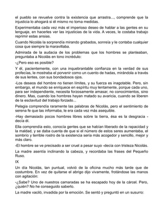 el pueblo se revuelve contra la existencia que arrastra..., comprende que la
injusticia lo ahogará si él mismo no toma medidas.
Experimentaba cada vez más el imperioso deseo de hablar a las gentes en su
lenguaje, en hacerles ver las injusticias de la vida. A veces, le costaba trabajo
reprimir estas ansias.
Cuando Nicolás la sorprendía mirando grabados, sonreía y le contaba cualquier
cosa que siempre la maravillaba.
Admirada de la audacia de los problemas que los hombres se planteaban,
preguntaba a Nicolás en tono incrédulo:
-¿Pero eso es posible?
Y él, pacientemente, con una inquebrantable confianza en la verdad de sus
profecías, le mostraba el porvenir como un cuento de hadas, mirándola a través
de sus lentes, con sus bondadosos ojos.
-Los deseos del hombre no tienen límites, y su fuerza es inagotable. Pero, sin
embargo, el mundo se enriquece en espíritu muy lentamente, porque cada uno,
para ser independiente, necesita forzosamente amasar, no conocimientos, sino
dinero. Mas, cuando los hombres hayan matado su avaricia, cuando se liberen
de la esclavitud del trabajo forzado...
Pelagia comprendía raramente las palabras de Nicolás, pero el sentimiento de
serena fe que las informaba, le era cada vez más asequible.
-Hay demasiado pocos hombres libres sobre la tierra, ésa es la desgracia -
decía él.
Ella comprendía esto, conocía gentes que se habían liberado de la rapacidad y
la maldad, y se daba cuenta de que si el número de estos seres aumentaba, el
sombrío y terrible rostro de la existencia sería más acogedor y sencillo, mejor y
más claro.
-El hombre se ve precisado a ser cruel a pesar suyo -decía con tristeza Nicolás.
La madre asentía inclinando la cabeza, y recordaba las frases del Pequeño
Ruso.
IX
Un día Nicolás, tan puntual, volvió de la oficina mucho más tarde que de
costumbre. En vez de quitarse el abrigo dijo vivamente, frotándose las manos
con agitación:
-¿Sabe? Uno de nuestros camaradas se ha escapado hoy de la cárcel. Pero,
¿quién? No he conseguido saberlo.
La madre vaciló, invadida por la emoción. Se sentó y preguntó en un susurro:
 