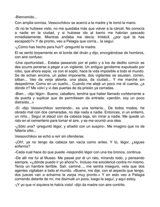 -Bienvenido...
Con amplia sonrisa, Vessovchikov se acercó a la madre y le tomó la mano.
-Si no te hubiese visto, no me quedaba más que volver a la cárcel. No conocía
a nadie en la ciudad, y si hubiese ido al barrio me habrían pescado
inmediatamente. Mientras andaba me decía: Imbécil, ¿por qué te has
escapado?» Y de pronto, veo a Pelagia que corría... la seguí.
-¿Cómo has hecho para huir? -preguntó la madre.
El se sentó torpemente en el borde del diván y dijo, encogiéndose de hombros,
con aire confuso:
-Una oportunidad... Estaba paseando por el patio y a los de dedito común se
des ocurre ponerse a pegar a un vigilante. Un antiguo gendarme expulsado por
robo, que ahora espía, va con el soplo, hace la vida imposible a todo el mundo.
Se de echan encima, un jadeo imponente, dos vigilantes se asustan, corren,
silban... Veo da verja abierta, una plaza, da ciudad... Y me marché sin
despedirme. Como en un sueño... Cuando me alejé un poco me di cuenta, ¿a
dónde ir? Me volví y vi das puertas de da prisión ya cerradas.
-Bien... -dijo Iégor-. Bueno, caballero, tendría que haber llamado cortésmente a
da puerta y suplicar que de permitiesen da entrada: «perdón, soy un poco
distraído...»
-Sí -dijo Vessovchikov sonriendo-, es una tontería... De todos modos, he
obrado mal con dos camaradas, no dije nada a nadie. Entonces, vi un entierro,
un niño... Seguí el ataúd con da cabeza baja, sin mirar a nadie. Me quedé un
rato en el cementerio para tomar el aire, y se me ocurrió una idea.
-¿Sólo una? -preguntó Iégor, y añadió con un suspiro-. Me imagino que no de
faltaría sitio...
Vessovchikov se echó a reír sin ofenderse.
-¡Oh!, ya no tengo da cabeza tan vacía como antes. Y tú, Iégor, ¿sigues
enfermo?
-Cada cual hace do que puede -respondió Iégor con una tos bronca, continua.
-De allí me fui al Museo. Me paseé por él un rato, mirando todo, y pensando
siempre, «¿dónde puedo ir yo ahora?». Incluso me encolericé contra mí mismo.
Tenía un hambre terrible. Salí, caminé..., me sentía inseguro, veía que dos
agentes vigilaban a todo el mundo. «Bueno, me dije, con el aspecto que tengo,
dos jueces van a echarme la zarpa muy pronto.» Y en esto veo a Pelagia
corriendo delante de mí, me disimulé un poco, luego la seguí, y aquí estoy.
-¡Y yo que ni siquiera te había visto! -dijo da madre con aire contrito.
 