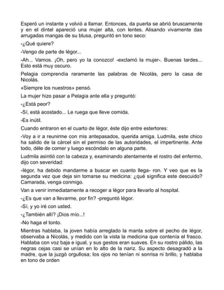 Esperó un instante y volvió a llamar. Entonces, da puerta se abrió bruscamente
y en el dintel apareció una mujer alta, con lentes. Alisando vivamente das
arrugadas mangas de su blusa, preguntó en tono seco:
-¿Qué quiere?
-Vengo de parte de Iégor...
-Ah... Vamos. ¡Oh, pero yo la conozco! -exclamó la mujer-. Buenas tardes...
Esto está muy oscuro.
Pelagia comprendía raramente las palabras de Nicolás, pero la casa de
Nicolás.
«Siempre los nuestros» pensó.
La mujer hizo pasar a Pelagia ante ella y preguntó:
-¿Está peor?
-Sí, está acostado... Le ruega que lleve comida.
-Es inútil.
Cuando entraron en el cuarto de Iégor, éste dijo entre estertores:
-Voy a ir a reunirme con mis antepasados, querida amiga. Ludmila, este chico
ha salido de la cárcel sin el permiso de las autoridades, el impertinente. Ante
todo, déle de comer y luego escóndalo en alguna parte.
Ludmila asintió con la cabeza y, examinando atentamente el rostro del enfermo,
dijo con severidad:
-Iégor, ha debido mandarme a buscar en cuanto llega- ron. Y veo que es la
segunda vez que deja sin tomarse su medicina: ¿qué significa este descuido?
Camarada, venga conmigo.
Van a venir inmediatamente a recoger a Iégor para llevarlo al hospital.
-¿Es que van a llevarme, por fin? -preguntó Iégor.
-Sí, y yo iré con usted.
-¿También allí? ¡Dios mío...!
-No haga el tonto.
Mientras hablaba, la joven había arreglado la manta sobre el pecho de Iégor,
observaba a Nicolás, y medido con la vista la medicina que contenía el frasco.
Hablaba con voz baja e igual, y sus gestos eran suaves. En su rostro pálido, las
negras cejas casi se unían en lo alto de la nariz. Su aspecto desagradó a la
madre, que la juzgó orgullosa; los ojos no tenían ni sonrisa ni brillo, y hablaba
en tono de orden
 
