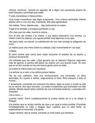 -Vamos -continuó-. Volveré en seguida; dé a Iégor una cucharada sopera de
este frasquito y prohíbale que hable.
Y salió, llevándose a Vessovchikov.
-Una mujer maravillosa -dijo Iégor suspirando-. Una criatura admirable. Habría
debido venir a vivir con ella, madrecita. Ella está agotándose.
-No hables. Toma, bébete esto... -dijo dulcemente la madre.
Tragó él el remedio y prosiguió guiñando un ojo:
-Por más que me calle, moriré lo mismo...
Con el otro ojo miraba a la madre, y sus labios esbozaron una sonrisa. La
madre inclinó la cabeza; una aguda piedad traía lágrimas a sus ojos.
-No pasa nada, es natural. La satisfacción de vivir trae consigo la obligación de
morir...
La madre puso una mano sobre su cabeza y dijo nuevamente en voz baja:
-Cállate.
El cerró ambos ojos como para mejor escuchar el estertor de su pecho, y
continuó tercamente:
-Es estúpido que me calle. ¿Qué ganaría con el silencio? Algunos segundos
más de agonía, a cambio del placer de charlar con una buena mujer. Yo creo
que en el otro mundo no hay tan buena gente como en éste.
La madre le interrumpió con inquietud:
-La señora va a venir y me reñirá porque hablas.
-No es una «señora», sino una revolucionaria, una camarada, un alma
admirable. En cuanto a reñirle, seguramente lo hará. Riñe siempre a todo el
mundo...
Y lentamente; moviendo con esfuerzo los labios, Iégor se puso a contar la vida
de su vecina. Sus ojos sonreían. La madre comprendía que bromeaba con ella
adrede. Miraba aquel rostro cubierto de una humedad azulenca, y pensaba con
ansiedad.
«Va a morir...»
Ludmila volvió. Cerró cuidadosamente la puerta detrás de sí y se dirigió a
Pelagia:
-Es preciso que su amigo cambie de ropa y se vaya lo antes posible. Procúrele
inmediatamente un traje y tráigalo aquí. Lástima que no esté Sofía: su
especialidad es esconder a la gente.
-Llega mañana -dijo la madre, echando un chal sobre sus hombros.
 