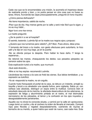 Cada vez que se le encomendaba una misión, la acometía el imperioso deseo
de realizarla pronto y bien, y no podía pensar en otra cosa que no fuese su
tarea. Ahora, frunciendo las cejas preocupadamente, preguntó en tono inquieto:
-¿Cómo piensa disfrazarlo?
-No tiene importancia, saldrá de noche.
-Peor que de día. Hay menos gente por la calle y será más fácil que lo sigan, y
no es muy hábil...
Iégor tuvo una risa ronca.
La madre preguntó:
-¿Se te podrá ir a ver al hospital?
El asintió, tosiendo. Ludmila fijó en la madre sus negros ojos y propuso:
-¿Quiere que nos turnemos para velarlo? ¿Sí? Bien. Pues ahora, dése prisa.
Y tomando del brazo a la madre, con gesto afectuoso pero autoritario, la hizo
salir y le dijo en voz muy baja, ya en la puerta:
-No se ofenda porque la despida. Pero hablar le hace daño. Y tengo la
esperanza...
Se retorció las manos, chasqueando los dedos; sus pesados párpados se
cerraron sobre los ojos.
Esta explicación turbó a la madre, que murmuró:
-Qué está diciendo...
-Mire si no hay espías -recomendó Ludmila.
Llevándose las manos a la cara se frotó las sienes. Sus labios temblaban, y su
expresión se dulcificó.
-Ya sé -respondió la madre, no sin orgullo.
Cuando hubo franqueado el portal de la casa, se detuvo un instante, arregló su
toquilla y lanzó a su alrededor una ojeada furtiva, pero vigilante. Sabía ya, con
certeza casi absoluta, distinguir un espía entre la multitud. Conocía bien el
estudiado descuido de la marcha, la afectada desenvoltura de los ademanes, la
expresión de fatiga y aburrimiento pintada en el rostro, el mal disimulado
nerviosismo de los párpados, el temor y la confusión en los ojos inquietos y
desagradablemente penetrantes.
Aquella vez no divisó la conocida silueta, y caminó por la calle sin apresurarse.
Luego tomó un coche y dio al cochero la orden de llevarla al mercado. Compró
ropa para Nicolás y regateó despiadadamente, cubriendo de injurias al
borracho de su marido, a quien había que vestir de nuevo, casi cada mes. Esta
 