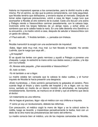 historia no impresionó apenas a los comerciantes, pero le divirtió mucho a ella
misma. Por el camino, se dijo que la policía comprendería, con toda seguridad,
que Nicolás tendría que disfrazarse, y enviaría espías al mercado. Después de
tomar estas ingenuas precauciones, volvió a casa de Iégor. Luego tuvo que
acompañar a Nicolás al otro extremo de la ciudad. Cada uno iba por una acera
y Pelagia viendo a Vessovchikov caminar pesadamente, con la cabeza baja,
incómodo entre los largos faldones de un abrigo rojizo, y echar atrás un
sombrero que se le calaba hasta la nariz. En una calle desierta vino Sandrina a
su encuentro, y la madre volvió a casa, después de saludar a Vessovchikov con
un gesto de cabeza.
«Y Paul está allí... Y Andrés también...», pensaba con tristeza.
X
Nicolás Ivanovitch la acogió con una exclamación de inquietud:
-Sabe, Iégor está muy mal, muy mal. Lo han llevado al hospital. Ha venido
Ludmila, que le ruega que vaya allí...
-¿Al hospital?
El se ajustó los lentes con gesto nervioso y ayudó a Pelagia a ponerse una
chaqueta. Luego, le estrechó la mano entre sus dedos secos y cálidos, y le dijo
con voz turbada:
-Sí, llévese este paquete. ¿Han escondido a Vessovchikov?
-Sí, todo va bien.
-Yo iré también a ver a Iégor.
La madre estaba tan cansada que la cabeza le daba vueltas, y el humor
inquieto de Nicolás le hacía presentir una desgracia.
«Está muriéndose...» Este sombrío pensamiento le golpeaba el cerebro. Pero
cuando llegó al limpio y claro cuartito del hospital y vio a Iégor, con su risa
ronca, sentado en medio de un blanco montón de almohadas, se tranquilizó
inmediatamente. Sonriente, se mantuvo en el dintel y oyó al enfermo que decía
al doctor:
-Un tratamiento es una reforma.
-No te hagas el gracioso, Iégor -dijo el médico con voz chillona e inquieta.
-Y como yo soy un revolucionario, detesto las reformas.
Con precaución, el médico cogió la mano de Iégor y se la colocó sobre la
rodilla, luego se levantó, y mesándose pensativamente la barba, tocó con un
dedo de la otra mano las protuberancias del rostro del enfermo.
La madre conocía bien al médico, uno de los mejores camaradas de Nicolás,
 
