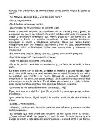 llamado Ivan Danilovitch. Se acercó a Iégor, que le sacó la lengua. El doctor se
volvió:
-Ah, Nilovna... Buenos días. ¿Qué trae en la mano?
-Libros, seguramente.
-No debe leer -observó el médico.
-Quiere hacer de mí un imbécil -se lamentó Iégor.
Leves y penosos suspiros, acompañados de un blando y ronco jadeo, se
escapaban del pecho del enfermo. Su rostro estaba cubierto de finas gotas de
sudor, y levantando lentamente sus manos pesadas y desobedientes, se
enjugaba la frente. La extraña inmovilidad de sus mejillas hinchadas,
deformaba su ancha y bondadosa fisonomía. Todos sus rasgos habían
desaparecido bajo una máscara cadavérica y sólo los ojos, profundamente
hundidos, entre la hinchazón, tenían una mirada clara y sonreían con
indulgencia.
-Eh, hombre de ciencia... Estoy cansado, ¿puedo acostarme? -preguntó.
-Imposible -respondió concisamente el doctor.
-Pues me acostaré en cuanto te marches.
-No se lo permita. Levántale las almohadas, y, por favor, no le hable, le hace
daño.
La madre afirmó con la cabeza. El doctor se marchó a pasitos rápidos. Iégor
echó hacia atrás la cabeza, cerró los ojos y no se movió. Solamente sus dedos
se agitaban suavemente. Los muros blancos de la pequeña habitación
despedían un frío seco, una oscura tristeza. Las exuberantes copas de los tilos
miraban por la amplia ventana. En el follaje, polvoriento y sombrío, brillaban
unas claras manchas amarillas, frías primicias del otoño incipiente.
-La muerte se me acerca lentamente, con trabajo... -dijo
Iégor, sin moverse ni abrir los ojos-. Se ve que le doy pena, que yo era un buen
muchacho...
-¡No deberías hablar, Iégor! -suplicó la madre, acariciándole dulcemente la
mano.
-Espere..., ya me callaré...
Jadeando, continuó articulando las palabras con esfuerzo, y entrecortándolas
de largas pausas.
-Es perfecto que esté usted con nosotros, es tan bueno mirar su rostro...
¿Cómo acabará ella?, me pregunto, cuando la veo. Es triste pensar que le
espera la prisión y toda clase de abominaciones..., a usted como a los demás.
 