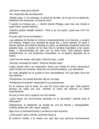 ¿No tiene miedo de la cárcel?
-No -respondió ella sencillamente.
-Desde luego. Y, sin embargo, la cárcel es horrible, es la que me ha destruido.
Hablando con franqueza, no querría morir.
Y quizás no mueras aún...» -intentó decirle Pelagia, pero tras una mirada a
aquel rostro, guardó silencio.
-Hubiera podido trabajar todavía... Pero si ya no puedo, ¿para que vivir? Es
estúpido.
Es justo, pero no es consolador.»
-Las palabras de Andrés le vinieron involuntariamente a la memoria, y suspiró
con tristeza. Estaba muy cansada de aquel día, y tenía hambre. El ronco y
blando estertor del enfermo llenaba el cuarto, se deslizaba impotente sobre las
paredes lisas. La silueta de los tilos tras la ventana recordaba a las nubes
bajas, y desconcertaba los ojos con su tinte lívido. Todo parecía fijarse
extrañamente en una tenebrosa inmovilidad, en la espera desolada de la
noche.
-¡Qué mal me siento! -dijo Iégor. Cerró los ojos, y calló.
-Duerme -aconsejó la madre-. Quizá te sientas mejor.
Luego, prestó oído a su respiración, lanzó una mirada en torno, permaneció
unos minutos sin moverse, presa de una sombría tristeza, y se adormeció.
Un ruido ahogado en la puerta la hizo sobresaltarse. Vio que Iégor tenía los
ojos abiertos.
-Perdóname, me quedé dormida -dijo en voz baja.
-Perdóname tú también -respondió él muy dulcemente.
En la ventana caía la tarde. Un raro frío hacía doler los ojos. Todo parecía
borroso sin saber por qué. También el rostro del enfermo se había
ensombrecido.
Se oyó un leve roce y luego la voz de Ludmila:
-¿Qué hacen ahí murmurando sentados en la oscuridad? ¿Dónde está el
interruptor?
Súbitamente, la habitación se inundó de una luz blanca y desagradable.
Ludmila estaba allí, alta, negra, erguida.
Iégor tuvo un estremecimiento y se llevó la mano al pecho.
-¿Qué pasa? -gritó Ludmila, corriendo hacia él.
El enfermo miraba a la madre con ojos fijos que parecían enormemente
 