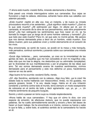 -Y ahora está muerto -insistió Sofía, mirando atentamente a Sandrina.
Esta paseó una mirada interrogadora sobre sus camaradas. Sus cejas se
fruncieron y bajó la cabeza, silenciosa, echando hacia atrás sus cabellos con
ademán pausado.
-¡Está muerto! -repitió en alta voz, tras un instante, y de nuevo su mirada
provocadora recorrió a los asistentes-. ¿Qué significa «está muerto»? ¿Qué es
lo que está muerto? ¿Mi estimación por Iégor, mi afecto por él, por mi
camarada, el recuerdo de la obra de sus pensamientos, esta obra propiamente
dicha? ¿Se han extinguido los sentimientos que hizo nacer en mí, se ha
borrado la imagen que yo tengo de él como hombre valeroso y honrado? ¿Es
que todo eso está muerto? Para mí, sé que esto no morirá jamás. Me parece
que nos damos demasiada prisa a decir de un hombre, «está muerto». Sus
labios mueren, pero sus palabras viven y vivirán eternamente en el corazón de
los vivos.
Muy emocionada, se sentó de nuevo, se acodó en la mesa y más tranquila,
más pensativa, continuó sonriente y posando sobre sus camaradas una mirada
velada:
-Quizá digo tonterías..., pero, camaradas, yo creo en la inmortalidad de las
gentes de bien, de aquéllos que me han concedido el vivir mi magnífica vida,
esta vida que me trae la alegría, me deslumbra por su admirable complejidad,
por la diversidad de sus manifestaciones y por el progreso de las ideas que
amo. Tal vez somos demasiado avaros de nuestros sentimientos, vivimos
demasiado para el pensamiento y esto nos deforma un poco, haciéndonos
razonar en vez de sentir.
-Algo bueno le ha ocurrido -exclamó Sofía, riendo.
-¡Sí! -dijo Sandrina, asintiendo con la cabeza-. Algo muy feliz, ¡ya lo creo! He
estado toda la noche hablando con Vessovchikov. Antes, no me gustaba, me
parecía grosero, brutal. Y lo era, desde luego. Había en él una irritación
constante y sombría contra todo el mundo, tenía siempre un modo exasperante
de colocarse en el centro de todo y decir agriamente: «yo, yo, yo ...». Un
irritante sentimiento de pequeño burgués.
Sonrió y volvió a pasear en torno suyo su mirada resplandeciente.
-Ahora habla de «sus camaradas». Y hay que oír cómo lo dice, con una
especie de emoción, de afectuosa dulzura, que no puede expresarse con
palabras. Se ha vuelto admirablemente sencillo y sincero y lleno del deseo de
hacer un buen trabajo. Se ha encontrado a sí mismo, conoce su fuerza y sabe
lo que le falta, y, sobre todo, el auténtico sentido de la camaradería ha nacido
en él.
 