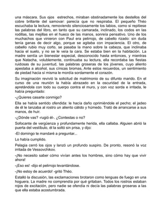 una máscara. Sus ojos estrechos, miraban obstinadamente los destellos del
cobre brillante del samovar: parecía que no respiraba. El pequeño Théo
escuchaba la lectura, removiendo silenciosamente los labios, como si repitiese
las palabras del libro, en tanto que su camarada, inclinado, los codos en las
rodillas, las mejillas en el hueco de las manos, sonreía pensativo. Uno de los
muchachos que vinieron con Paul era pelirrojo, de cabello rizado: sin duda
tenía ganas de decir algo, porque se agitaba con impaciencia. El otro, de
cabello rubio muy corto, se pasaba la mano sobre la cabeza, que inclinaba
hacia el suelo, y no se le veía la cara. Se estaba bien en la habitación. La
madre sentía un bienestar especial, desconocido hasta entonces, y mientras
que Natacha, volublemente, continuaba su lectura, ella recordaba las fiestas
ruidosas de su juventud, las palabras groseras de los jóvenes, cuyo aliento
apestaba a alcohol, sus cínicas bromas, Ante estos recuerdos, un sentimiento
de piedad hacia sí misma le mordía sordamente el corazón.
Su imaginación revivió la solicitud de matrimonio de su difunto marido. En el
curso de una reunión la había abrazado en la oscuridad de la entrada,
apretándola con todo su cuerpo contra el muro, y con voz sorda e irritada, le
había preguntado:
-¿Quieres casarte conmigo?
Ella se había sentido ofendida: le hacía daño oprimiéndole el pecho; el jadeo
de él le lanzaba al rostro un aliento cálido y húmedo. Trató de arrancarse a sus
manos, de huir.
-¿Dónde vas? -rugió él-. ¿Contestas o no?
Sofocante de vergüenza y profundamente herida, ella callaba. Alguien abrió la
puerta del vestíbulo, él la soltó sin prisa, y dijo:
-El domingo te mandaré a preguntar...
Lo había cumplido.
Pelagia cerró los ojos y lanzó un profundo suspiro. De pronto, resonó la voz
irritada de Vessovchikov.
-¡No necesito saber cómo vivían antes los hombres, sino cómo hay que vivir
ahora!
-¡Eso es! -dijo el pelirrojo levantándose.
-¡No estoy de acuerdo! -gritó Théo.
Estalló la discusión, las exclamaciones brotaron como lenguas de fuego en una
hoguera. La madre no comprendía por qué gritaban. Todos los rostros estaban
rojos de excitación, pero nadie se ofendía ni decía las palabras groseras a las
que ella estaba acostumbrada.
 