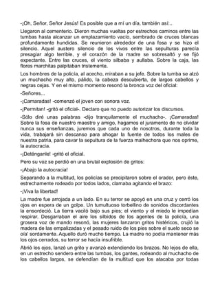 -¡Oh, Señor, Señor Jesús! Es posible que a mí un día, también así:..
Llegaron al cementerio. Dieron muchas vueltas por estrechos caminos entre las
tumbas hasta alcanzar un emplazamiento vacío, sembrado de cruces blancas
profundamente hundidas. Se reunieron alrededor de una fosa y se hizo el
silencio. Aquel austero silencio de los vivos entre las sepulturas parecía
presagiar algo terrible, y el corazón de la madre se sobresaltó y se fijó
expectante. Entre las cruces, el viento silbaba y aullaba. Sobre la caja, las
flores marchitas palpitaban tristemente.
Los hombres de la policía, al acecho, miraban a su jefe. Sobre la tumba se alzó
un muchacho muy alto, pálido, la cabeza descubierta, de largos cabellos y
negras cejas. Y en el mismo momento resonó la bronca voz del oficial:
-Señores...
-¡Camaradas! -comenzó el joven con sonora voz.
-¡Permitan! -gritó el oficial-. Declaro que no puedo autorizar los discursos.
-Sólo diré unas palabras -dijo tranquilamente el muchacho-. ¡Camaradas!
Sobre la fosa de nuestro maestro y amigo, hagamos el juramento de no olvidar
nunca sus enseñanzas, juremos que cada uno de nosotros, durante toda la
vida, trabajará sin descanso para ahogar la fuente de todos los males de
nuestra patria, para cavar la sepultura de la fuerza malhechora que nos oprime,
la autocracia.
-¡Deténganle! -gritó el oficial.
Pero su voz se perdió en una brutal explosión de gritos:
-¡Abajo la autocracia!
Separando a la multitud, los policías se precipitaron sobre el orador, pero éste,
estrechamente rodeado por todos lados, clamaba agitando el brazo:
-¡Viva la libertad!
La madre fue arrojada a un lado. En su terror se apoyó en una cruz y cerró los
ojos en espera de un golpe. Un tumultuoso torbellino de sonidos discordantes
la ensordeció. La tierra vaciló bajo sus pies; el viento y el miedo le impedían
respirar. Desgarraban el aire los silbidos de los agentes de la policía, una
grosera voz de mando resonó, las mujeres lanzaron gritos histéricos, crujió la
madera de las empalizadas y el pesado ruido de los pies sobre el suelo seco se
oía' sordamente. Aquello duró mucho tiempo. La madre no podía mantener más
los ojos cerrados, su terror se hacía insufrible.
Abrió los ojos, lanzó un grito y avanzó extendiendo los brazos. No lejos de ella,
en un estrecho sendero entre las tumbas, los gantes, rodeando al muchacho de
los cabellos largos, se defendían de la multitud que los atacaba por todas
 