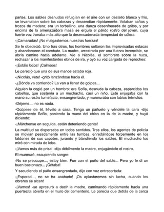 partes. Los sables desnudos refulgían en el aire con un destello blanco y frío,
se levantaban sobre las cabezas y descendían rápidamente. Volaban cañas y
trozos de madera; era un torbellino, una danza desenfrenada de gritos, y por
encima de la amenazadora masa se erguía el pálido rostro del joven, cuya
fuerte voz tronaba más alto que la desencadenada tempestad de cólera:
-¡Camaradas! ¡No malgastemos nuestras fuerzas!
Se le obedeció. Uno tras otros, los hombres soltaron las improvisadas estacas
y abandonaron el combate. La madre, arrastrada por una fuerza invencible, se
abría camino hacia adelante. Vio a Nicolás, el sombrero sobre la nuca,
rechazar a los manifestantes ebrios de ira, y oyó su voz cargada de reproches:
-¡Estáis locos! ¡Calmaos!
Le pareció que una de sus manos estaba roja.
-¡Nicolás, vete! -gritó lanzándose hacia él.
-¿Dónde va corriendo? La van a llenar de golpes...
Alguien la cogió por un hombro: era Sofía, desnuda la cabeza, esparcidos los
cabellos, que sostenía a un muchacho, casi un niño. Este enjugaba con la
mano su rostro tumefacto, ensangrentado, y murmuraba con labios trémulos:
-Déjeme..., no es nada.
-Ocúpese de él, llévelo a casa. Tenga un pañuelo y véndele la cara -dijo
rápidamente Sofía, poniendo la mano del chico en la de la madre, y huyó
diciendo:
-¡Márchense en seguida, están deteniendo gente!
La multitud se dispersaba en todos sentidos. Tras ellos, los agentes de policía
se movían pesadamente entre las tumbas, enredándose torpemente en los
faldones de sus capotes, jurando y blandiendo los sables. El muchacho los
miró con mirada de lobo.
-¡Vamos más de prisa! -dijo débilmente la madre, enjugándole el rostro.
El murmuró, escupiendo sangre:
-No se preocupe..., estoy bien. Fue con el puño del sable... Pero yo le di un
buen bastonazo... ¡Gritaba!
Y sacudiendo el puño ensangrentado, dijo con voz entrecortada:
-¡Esperad..., no se ha acabado! ¡Os aplastaremos sin lucha, cuando los
obreros se alcen!
-¡Vamos! -se apresuró a decir la madre, caminando rápidamente hacia una
puertecita abierta en el muro del cementerio. Le parecía que detrás de la cerca
 