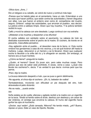 -Oficio duro. ¡Arre...!
Dio un latigazo a su caballo, se volvió de nuevo y continuó más bajo:
-Parece que ha habido jaleo en el cementerio, hace un rato. Enterraban a uno
de esos que hacen política, que están contra las autoridades y tienen disgustos
con ellas. Los que fueron al entierro eran como él, compañeros del muerto,
seguro. Gritaron: «abajo las autoridades, que arruinan al pueblo», eso decían.
La policía entró a sablazo limpio. Dicen que hay muertos. Y la policía también
recibió lo suyo.
Calló y movió la cabeza con aire desolado. Luego continuó con voz extraña:
-¡Molestan a los muertos y despiertan a los difuntos!
El coche saltaba con estrépito sobre el pavimento. La cabeza de Iván se
deslizaba suavemente sobre el pecho de la madre. El cochero, de través en el
pescante, mascullaba pensativo:
-Hay agitación entre el pueblo..., el desorden nace de la tierra, sí. Esta noche
vinieron los gendarmes a casa de mis vecinos, y no sé qué hicieron allí hasta la
mañana. Luego, detuvieron a un herrero y se lo llevaron. Dicen que cualquier
noche lo llevarán a la orilla del río y lo ahogarán en secreto. Sin embargo, el
herrero era un buen hombre.
-¿Cómo se llama? -preguntó la madre.
-¿Quién, el herrero? Savel. Es joven aún, pero sabe muchas cosas. Pero
parece que eso de saber está prohibido. A veces, venía a casa: «¿Qué vida
lleváis los cocheros?», decía. Y es verdad lo que decía: vivimos peor que los
perros.
-Para -dijo la madre.
La brusca detención despertó a Iván, que se puso a gemir débilmente.
-No aguanta, el chico-dijo el cochero-. ¡Eh, tú, bebedor de vodka!
Tambaleándose, moviendo con dificultad un pie después del otro, Iván
atravesaba el patio diciendo:
-No es nada..., puedo andar.
XIII
Sofía estaba ya de vuelta; afanosa y agitada recibió a la madre con un cigarrillo
en la boca. Tendió al herido sobre el diván, deshizo con destreza y sin cesar de
dar órdenes, el vendaje que envolvía la cabeza. El humo del cigarrillo hacía
guiñar los ojos al muchacho.
-¡Doctor, aquí están! ¿Está cansada, Nilovna? Ha tenido miedo, ¿eh? Bueno,
repose un poco. Dale un vaso de Oporto, Nicolás.
 