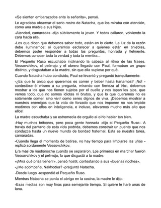 «Se sienten embarazados ante la señorita», pensó.
Le agradaba observar el serio rostro de Natacha, que los miraba con atención,
como una madre a sus hijos.
-Atended, camaradas -dijo súbitamente la joven. Y todos callaron, volviendo la
cara hacia ella.
-Los que dicen que debemos saber todo, están en lo cierto. La luz de la razón
debe iluminarnos: si queremos esclarecer a quienes están en tinieblas,
debemos poder responder a todas las preguntas, honrada y fielmente.
Debemos conocer toda la verdad y toda la mentira...
El Pequeño Ruso escuchaba inclinando la cabeza al ritmo de las frases.
Vessovchikov, el pelirrojo y el obrero llegado con Paul, formaban un grupo
distinto, y disgustaban a la madre, sin que ella supiese por qué.
Cuando Natacha hubo concluido, Paul se levantó y preguntó tranquilamente:
-¿Es que lo único que queremos es comer y beber hasta hartarnos? ¡No! -
contestóse él mismo a su pregunta, mirando con firmeza al trío-, debemos
mostrar a los que nos tienen sujetos por el cuello y nos tapan los ojos, que
vemos todo, que no somos idiotas ni brutos, y que lo que queremos no es
solamente comer, sino vivir como seres dignos de viva. ¡Debemos mostrar a
nuestros enemigos que la vida de forzado que nos imponen no nos impide
medirnos con ellos en inteligencia, e incluso, elevarnos mucho más alto que
ellos!
La madre escuchaba y se estremecía de orgullo al oírlo hablar tan bien.
-Hay muchos bribones, pero poca gente honrada -dijo el Pequeño Ruso-. A
través del pantano de esta vida podrida, debemos construir un puente que nos
conduzca hasta un nuevo mundo de bondad fraternal. Esta es nuestra tarea,
camaradas.
-Cuando llega el momento de batirse, no hay tiempo para limpiarse las uñas -
replicó sordamente Vessovchikov.
Era más de medianoche cuando se separaron. Los primeros en marchar fueron
Vessovchikov y el pelirrojo, lo que disgustó a la madre.
«¡Mira qué prisa tienen!», pensó hostil, contestando a sus «buenas noches».
-¿Me acompaña, Nakhodka? -preguntó Natacha.
-Desde luego -respondió el Pequeño Ruso.
Mientras Natacha se ponía el abrigo en la cocina, la madre le dijo:
-Esas medias son muy finas para semejante tiempo. Si quiere le haré unas de
lana.
 