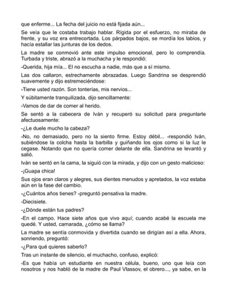 que enferme... La fecha del juicio no está fijada aún...
Se veía que le costaba trabajo hablar. Rígida por el esfuerzo, no miraba de
frente, y su voz era entrecortada. Los párpados bajos, se mordía los labios, y
hacía estallar las junturas de los dedos.
La madre se conmovió ante este impulso emocional, pero lo comprendía.
Turbada y triste, abrazó a la muchacha y le respondió:
-Querida, hija mía... El no escucha a nadie, más que a sí mismo.
Las dos callaron, estrechamente abrazadas. Luego Sandrina se desprendió
suavemente y dijo estremeciéndose:
-Tiene usted razón. Son tonterías, mis nervios...
Y súbitamente tranquilizada, dijo sencillamente:
-Vamos de dar de comer al herido.
Se sentó a la cabecera de Iván y recuperó su solicitud para preguntarle
afectuosamente:
-¿Le duele mucho la cabeza?
-No, no demasiado, pero no la siento firme. Estoy débil... -respondió Iván,
subiéndose la colcha hasta la barbilla y guiñando los ojos como si la luz le
cegase. Notando que no quería comer delante de ella. Sandrina se levantó y
salió.
Iván se sentó en la cama, la siguió con la mirada, y dijo con un gesto malicioso:
-¡Guapa chica!
Sus ojos eran claros y alegres, sus dientes menudos y apretados, la voz estaba
aún en la fase del cambio.
-¿Cuántos años tienes? -preguntó pensativa la madre.
-Diecisiete.
-¿Dónde están tus padres?
-En el campo. Hace siete años que vivo aquí; cuando acabé la escuela me
quedé. Y usted, camarada, ¿cómo se llama?
La madre se sentía conmovida y divertida cuando se dirigían así a ella. Ahora,
sonriendo, preguntó:
-¿Para qué quieres saberlo?
Tras un instante de silencio, el muchacho, confuso, explicó:
-Es que había un estudiante en nuestra célula, bueno, uno que leía con
nosotros y nos habló de la madre de Paul Vlassov, el obrero..., ya sabe, en la
 