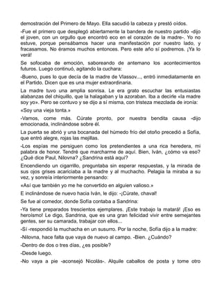 demostración del Primero de Mayo. Ella sacudió la cabeza y prestó oídos.
-Fue el primero que desplegó abiertamente la bandera de nuestro partido -dijo
el joven, con un orgullo que encontró eco en el corazón de la madre-. Yo no
estuve, porque pensábamos hacer una manifestación por nuestro lado, y
fracasamos. No éramos muchos entonces. Pero este año sí podremos. ¡Ya lo
verá!
Se sofocaba de emoción, saboreando de antemano los acontecimientos
futuros. Luego continuó, agitando la cuchara:
-Bueno, pues lo que decía de la madre de Vlassov..., entró inmediatamente en
el Partido. Dicen que es una mujer extraordinaria.
La madre tuvo una amplia sonrisa. Le era grato escuchar las entusiastas
alabanzas del chiquillo, que la halagaban y la azoraban. Iba a decirle «la madre
soy yo». Pero se contuvo y se dijo a sí misma, con tristeza mezclada de ironía:
«Soy una vieja tonta.»
-Vamos, come más. Cúrate pronto, por nuestra bendita causa -dijo
emocionada, inclinándose sobre él.
La puerta se abrió y una bocanada del húmedo frío del otoño precedió a Sofía,
que entró alegre, rojas las mejillas.
-Los espías me persiguen como los pretendientes a una rica heredera, mi
palabra de honor. Tendré que marcharme de aquí. Bien, Iván, ¿cómo va eso?
¿Qué dice Paul, Nilovna? ¿Sandrina está aquí?
Encendiendo un cigarrillo, preguntaba sin esperar respuestas, y la mirada de
sus ojos grises acariciaba a la madre y al muchacho. Pelagia la miraba a su
vez, y sonreía interiormente pensando:
«Así que también yo me he convertido en alguien valioso.»
E inclinándose de nuevo hacia Iván, le dijo: -¡Cúrate, chaval!
Se fue al comedor, donde Sofía contaba a Sandrina:
-Ya tiene preparados trescientos ejemplares. ¡Este trabajo la matará! ¡Eso es
heroísmo! Le digo, Sandrina, que es una gran felicidad vivir entre semejantes
gentes, ser su camarada, trabajar con ellos...
-Sí -respondió la muchacha en un susurro. Por la noche, Sofía dijo a la madre:
-Nilovna, hace falta que vaya de nuevo al campo. -Bien. ¿Cuándo?
-Dentro de dos o tres días, ¿es posible?
-Desde luego.
-No vaya a pie -aconsejó Nicolás-. Alquile caballos de posta y tome otro
 