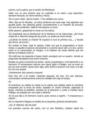 camino, se lo suplico, por el cantón de Nikolskoie.
Calló, con un aire sombrío que no cuadraba a su rostro, cuya expresión,
siempre tranquila, se volvió extraña y hosca.
-Es un gran rodeo -dijo la madre-. Y los caballos son caros.
-Mire -dijo por fin Nicolás-, no estoy conforme con este viaje. Hay agitación por
aquella parte, han detenido gente, concretamente a un maestro de escuela;
hay que ser prudentes. Valdría más esperar un poco.
Sofía observó, golpeando la mesa con los dedos:
-Es importante que la distribución de la literatura no se interrumpa. ¿No tiene
miedo de ir, Nilovna?-preguntó de pronto. La madre se sintió herida:
-¿Cuándo he tenido yo miedo? Ni siquiera lo tuve la primera vez..., y resulta
que ahora, de pronto...
Sin acabar la frase, bajó la cabeza. Cada vez que le preguntaban si tenía
miedo, si aquello le parecía conveniente o si podría hacer esto o lo otro, sentía
como sí la mantuviesen al margen, o la tratasen de modo distinto que los
demás se trataban entre sí.
-Es inútil que me pregunte si tengo miedo -prosiguió con un suspiro-. Jamás os
preguntáis semejante cosa entre vosotros.
Nicolás se quitó vivamente los lentes, volvió a ponérselos y miró fijamente a su
hermana. El embarazoso silencio que siguió agitó a Pelagia, que se puso en
pie con aire contrito. Quiso decir algo, pero Sofía le acarició una mano y le dijo
en voz muy queda:
-¡Perdóneme! ¡No volveré a hacerlo!
Esto hizo reír a la madre. Instantes después, los tres, con aire afanoso,
conversaban amistosamente sobre los detalles del viaje al campo.
XV
Al amanecer ya rodaba la madre en la calesa que saltaba sobre la carretera
empapada por la lluvia de otoño. Soplaba un viento húmedo, salpicaba el
fango, mientras el postillón, sentado en el pescante y vuelto a medias hacia
Pelagia, se quejaba con voz nasal y doliente:
-Es lo que dije a mi hermano: bueno, pues vamos a repartir... Y empezamos a
repartir...
Dio un repentino latigazo al caballo de la izquierda, gritando encolerizado:
-¡Hu..é! ¡Marcha, hijo de puta!
Los grandes cuervos del otoño, con su aire filosófico, volaban sobre los
 