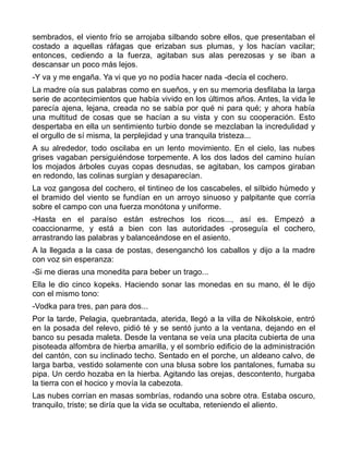 sembrados, el viento frío se arrojaba silbando sobre ellos, que presentaban el
costado a aquellas ráfagas que erizaban sus plumas, y los hacían vacilar;
entonces, cediendo a la fuerza, agitaban sus alas perezosas y se iban a
descansar un poco más lejos.
-Y va y me engaña. Ya vi que yo no podía hacer nada -decía el cochero.
La madre oía sus palabras como en sueños, y en su memoria desfilaba la larga
serie de acontecimientos que había vivido en los últimos años. Antes, la vida le
parecía ajena, lejana, creada no se sabía por qué ni para qué; y ahora había
una multitud de cosas que se hacían a su vista y con su cooperación. Esto
despertaba en ella un sentimiento turbio donde se mezclaban la incredulidad y
el orgullo de sí misma, la perplejidad y una tranquila tristeza...
A su alrededor, todo oscilaba en un lento movimiento. En el cielo, las nubes
grises vagaban persiguiéndose torpemente. A los dos lados del camino huían
los mojados árboles cuyas copas desnudas, se agitaban, los campos giraban
en redondo, las colinas surgían y desaparecían.
La voz gangosa del cochero, el tintineo de los cascabeles, el silbido húmedo y
el bramido del viento se fundían en un arroyo sinuoso y palpitante que corría
sobre el campo con una fuerza monótona y uniforme.
-Hasta en el paraíso están estrechos los ricos..., así es. Empezó a
coaccionarme, y está a bien con las autoridades -proseguía el cochero,
arrastrando las palabras y balanceándose en el asiento.
A la llegada a la casa de postas, desenganchó los caballos y dijo a la madre
con voz sin esperanza:
-Si me dieras una monedita para beber un trago...
Ella le dio cinco kopeks. Haciendo sonar las monedas en su mano, él le dijo
con el mismo tono:
-Vodka para tres, pan para dos...
Por la tarde, Pelagia, quebrantada, aterida, llegó a la villa de Nikolskoie, entró
en la posada del relevo, pidió té y se sentó junto a la ventana, dejando en el
banco su pesada maleta. Desde la ventana se veía una placita cubierta de una
pisoteada alfombra de hierba amarilla, y el sombrío edificio de la administración
del cantón, con su inclinado techo. Sentado en el porche, un aldeano calvo, de
larga barba, vestido solamente con una blusa sobre los pantalones, fumaba su
pipa. Un cerdo hozaba en la hierba. Agitando las orejas, descontento, hurgaba
la tierra con el hocico y movía la cabezota.
Las nubes corrían en masas sombrías, rodando una sobre otra. Estaba oscuro,
tranquilo, triste; se diría que la vida se ocultaba, reteniendo el aliento.
 
