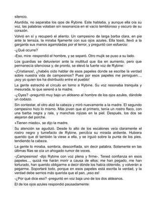 silencio.
Aturdida, no separaba los ojos de Rybine. Este hablaba, y aunque ella oía su
voz, las palabras volaban sin resonancia en el vacío tembloroso y oscuro de su
corazón.
Volvió en sí y recuperó el aliento. Un campesino de larga barba clara, en pie
ante la terraza, la miraba fijamente con sus ojos azules. Ella tosió, llevó a la
garganta sus manos agarrotadas por el terror, y preguntó con esfuerzo:
-¿Qué ocurre?
-Eso, mire -respondió el hombre, y se separó. Otro mujik se puso a su lado.
Los guardias se detuvieron ante la multitud que iba en aumento, pero que
permanecía silenciosa y, de pronto, se elevó la fuerte voz de Rybine:
-¡Cristianos!, ¿habéis oído hablar de esos papeles donde se escribe la verdad
sobre nuestra vida de campesinos? Pues por esos papeles me persiguen...,
¡soy yo quien los ha distribuido entre el pueblo!
La gente estrechó el círculo en torno a Rybine. Su voz resonaba tranquila y
mesurada, lo que serenó a la madre.
-¿Oyes? -preguntó muy bajo un aldeano al hombre de los ojos azules, dándole
un codazo.
Sin contestar, el otro alzó la cabeza y miró nuevamente a la madre. El segundo
campesino hizo lo mismo. Más joven que el primero, tenía un rostro flaco, con
una barba negra y rala, y manchas rojizas en la piel. Después, los dos se
alejaron del porche.
«Tienen miedo», se dijo la madre.
Su atención se agudizó. Desde lo alto de los escalones veía claramente el
rostro negro y tumefacto de Rybine, percibía su mirada ardiente. Hubiera
querido que él también la viese a ella, y se irguió sobre la punta de los pies,
tendiendo la cabeza.
La gente lo miraba, sombría, desconfiada, sin decir palabra. Solamente en las
últimas filas se oía un ahogado rumor de voces.
-¡Campesinos! -dijo Rybine con voz plena y firme-. Tened confianza en esos
papeles..., quizá me harán morir a causa de ellos; me han pegado, me han
torturado, han querido obligarme a decir dónde los había obtenido, y volverán a
pegarme. Soportaré todo, porque en esos papeles está escrita la verdad, y la
verdad debe sernos más querida que el pan, ¡eso es!
-¿Por qué dice eso? -preguntó en voz baja uno de los dos aldeanos.
El de los ojos azules respondió pausadamente:
 